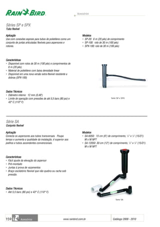 Acessórios
www.rainbird.com..br Catálogo 2009 - 2010159 Acessórios
Aplicação
Conecta os aspersores aos tubos transversais. Poupa
tempo e aumenta a qualidade da instalação, é superior aos
joelhos e tubos ascendentes convencionais.
CCaarraacctteerrííssttiiccaass
• Fácil ajuste da elevação do aspersor
• Pré-montado
• Juntas à prova de vazamentos
• Braço oscilatório flexível que não quebra ou racha sob
pressão.
DDaaddooss TTééccnniiccooss
• Até 5,5 bars (80 psi) e 43° C (110° F)
Modelos
• SA-6050: 15 cm (6") de comprimento, 1
/2" x 1
/2" (15/21)
M x M NPT
• SA-12050: 30 cm (12") de comprimento, 1
/2" x 1
/2" (15/21)
M x M NPT
Aplicação
Use com conexões espirais para tubos de polietileno como um
conjunto de juntas articuladas flexíveis para aspersores e
rotores.
Características
• Disponível com rolos de 30 m (100 pés) e comprimentos de
6 m (20 pés)
• Material de polietileno com baixa densidade linear
• Disponível em uma nova versão extra-flexível resistente a
dobras (SPX-100)
Dados TTécnicos
• Diâmetro interno: 12 mm (0,49")
• Limite de operação com pressões de até 5,5 bars (80 psi) e
43° C (110° F)
Modelos
• SP-20: 6 m (20 pés) de comprimento
• SP-100: rolo de 30 m (100 pés)
• SPX-100: rolo de 30 m (100 pés)
SSéérriieess SSPP ee SSPPXX
Tubo fflexível
Série SP e SPX
SSéérriiee SSAA
Conjunto fflexível
Série SA
 