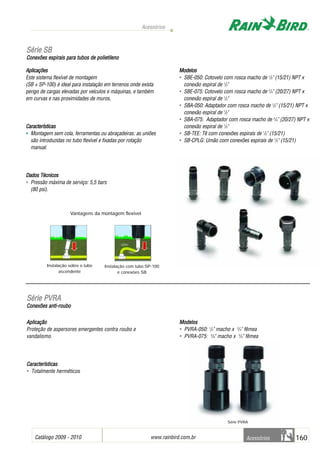 Instalação sobre o tubo
ascendente
Catálogo 2009 - 2010 www.rainbird.com..br 160
Acessórios
Acessórios
Aplicações
Este sistema flexível de montagem
(SB + SP-100) é ideal para instalação em terrenos onde exista
perigo de cargas elevadas por veículos e máquinas, e também
em curvas e nas proximidades de muros.
Características
• Montagem sem cola, ferramentas ou abraçadeiras: as uniões
são introduzidas no tubo flexível e fixadas por rotação
manual.
Dados TTécnicos
• Pressão máxima de serviço: 5,5 bars
(80 psi).
Modelos
• SBE-050: Cotovelo com rosca macho de 1
/2" (15/21) NPT x
conexão espiral de 1
/2"
• SBE-075: Cotovelo com rosca macho de 3
/4" (20/27) NPT x
conexão espiral de 1
/2"
• SBA-050: Adaptador com rosca macho de 1
/2" (15/21) NPT x
conexão espiral de 1
/2"
• SBA-075: Adaptador com rosca macho de 3
/4" (20/27) NPT x
conexão espiral de 1
/2"
• SB-TEE: Tê com conexões espirais de 1
/2" (15/21)
• SB-CPLG: Umão com conexões espirais de 1
/2" (15/21)
AApplliiccaaççããoo
Proteção de aspersores emergentes contra roubo e
vandalismo.
CCaarraacctteerrííssttiiccaass
• Totalmente herméticos
MMooddeellooss
• PVRA-050: 1
/2" macho x 3
/4" fêmea
• PVRA-075: 3
/4" macho x 3
/4" fêmea
Vantagens da montagem flexível
SSéérriiee SSBB
Conexões eespirais ppara ttubos dde ppolietileno
SSéérriiee PPVVRRAA
CCoonneexxõõeess aannttii--rroouubboo
Instalação com tubo SP-100
e conexóes SB
Série PVRA
 
