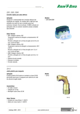 Catálogo 2009 - 2010 www.rainbird.com..br 162
Acessórios
Acessórios
Aplicações
Asseguram a estanqueidade das conexões elétricas das
instalações de irrigação. Os modelos DBY e DBR são mais
utilizados nos casos em que a conexão possa ficar
submersa. Exemplo: Fios de válvulas. O DBM é utilizado em
aplicações onde um conector resistente a baixas umidades
seja suficiente.
Dados TTécnicos
• DBY: Voltagem máxima: 30V
Temperatura máxima de utilização e armazenamento: 49o
C (120o
F)
Permite a utilização de 3 a 6 fios de seção com 0,75 a 2,5
mm2
à prova de água
• DBR: Voltagem máxima: 30V
Temperatura máxima de utilização e armazenamento: 49o
C
(120o
F)
Permite a utilização de 3 a 4 fios de seção com 1,5 a 4
mm2
à prova de água
• DBM: Voltagem máxima: 30V
Permite a utilização de 2 a 3 fios de seção com 0,5 a 1,5
mm2
.
• Sistema de auto-conexão.
• Estanque à umidade.
• Formato reduzido.
Modelos
• DBY/DBR/DBM
AApplliiccaaççõõeess
0 joelho giratório SH-0 pode ser montado na chave 33 DK,
permitindo assim girar a mangueira sem dobrá-la em volta
da válvula de engate rápido.
CCaarraacctteerrííssttiiccaass
• Em latão e bronze
• Vedação por O-ring
• Montagem sobre chave 33 DK
DDaaddooss TTééccnniiccooss
• Entrada com rosca fêmea 3
/4" (20/27)
• Saída com rosca macho 3
/4" (20/27)
MMooddeelloo
• SH-O
DDBBYY,, DDBBRR,, DDBBMM
Conexões rrápidas ppara ccabos eelétricos
SSHH--00
Joelho ggiratório ppara mmangueira
DBM
SH-O
 