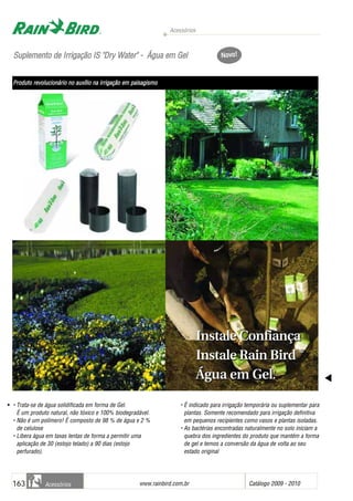 SSuupplleemmeennttoo ddee IIrrrriiggaaççããoo IISS ""DDrryy WWaatteerr"" -- ÁÁgguuaa eemm GGeell
• Trata-se de água solidificada em forma de Gel.
É um produto natural, não tóxico e 100% biodegradável.
• Não é um polímero! É composto de 98 % de água e 2 %
de celulose
• Libera água em taxas lentas de forma a permitir uma
aplicação de 30 (estojo telado) a 90 dias (estojo
perfurado).
• É indicado para irrigação temporária ou suplementar para
plantas. Somente recomendado para irrigação definitiva
em pequenos recipientes como vasos e plantas isoladas.
• As bactérias encontradas naturalmente no solo iniciam a
quebra dos ingredientes do produto que mantém a forma
de gel e temos a conversão da água de volta ao seu
estado original
Acessórios
www.rainbird.com..br Catálogo 2009 - 2010163 Acessórios
Instale Confiança
Instale Rain Bird ®®
Água em Gel.
Instale Confiança
Instale Rain Bird ®®
Água em Gel.
Novo!
Produto rrevolucionário nno aauxílio nna iirrigação eem ppaisagismo
 