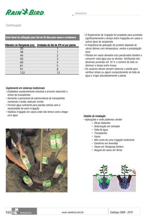 Acessórios
www.rainbird.com..br Catálogo 2009 - 2010165 Acessórios
Aplicação PPrimária
Suplemento eem ssistemas ttradicionais
• Estabelece saudavelmente arbustos e árvores reduzindo o
stress de transplantes.
• Aumenta o percentual de sobrevivência de transplantes
mantendo o bulbo radicular úmido.
• Fornece água suficiente para plantas nativas sem a
necessidade de outra irrigação
• Viabiliza Irrigação em vasos onde não temos como chegar
com água
Continuação
Diâmetro ddo RRecipiente ((cm) UUnidades dde GGel dde 4476 mml ppor pplanta
30 1
38 1
46 2
50 3
60 4
81 5
91 8
122 12
Guia GGeral dde uutilização ppara GGel dde 330 ddias ppara vvasos ee ccontainers
• O Suplemento de irrigação foi projetado para aumentar
significantemente o tempo entre irrigações em vasos e
outros tipos de recipientes
• A frequência de aplicação do produto depende de
vários fatores com temperatura, ventos e precipitação
local
• Plantas em vasos elevados e/ou pendurados tendem a
consumir mais água que os demais. Verificando isto
devemos aumentar em 15 % o número de Gels ou
diminuir o tempo entre trocas
• Os usuários devem sempre observar a planta para
verificar stress ou algum comportamento de falta de
água e irrigar abundantemente a planta
Detalhe dde iinstalação
• Aplicações e onde podemos vender:
• Obras distantes
• Arborização em estradas
• Falta de água
• Transplantio
• Vasos
• Alto custo de uma irrigação tradicional
• Canteiros em Avenidas
• Vasos em Shopping Centers
• Aluguel de vasos em feiras
 