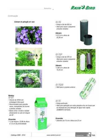 Catálogo 2009 - 2010 www.rainbird.com..br 166
Acessórios
Acessórios
Exemplo dde aaplicação eem vvaso
MMooddeellooss
IISS--QQTT
• Volume de 976ml em
embalagem tetra-pack
• Recomendado para grandes
vasos, transplantes de árvores
e plantas isoladas
• Basta cortar o fundo e instalar
diretamente no solo em ângulo
de 450
DDiimmeennssõõeess
• 7,3 de largura, 22,86 de altura
e 7,3 cm de profundidade
IISS--TTGG
• Estojo e Gel de 976 ml
• Ideal para vasos e pequenos
arbustos isolados
Diâmetro
• 8,73 cm e altura de
22,26 cm
IISS--TTGGPP
• Estojo e Gel de 476 ml
Ideal para vasos e pequenos
arbustos isolados
Diâmetro
• 5,08 cm e altura de
15,24 cm
IISS--TTGG3300
• Refil para o produto anterior
IISS--TTCC
• Estojo perfurado
• Ideal para aplicação em solos pesados e/ou em locais que
se necessita de uma liberação de água mais rápida.
(SOMENTE ESTOJO).
DDiimmeennssõõeess
• Diâmetro de 75 cm e Altura de 22 cm
Continuação
 