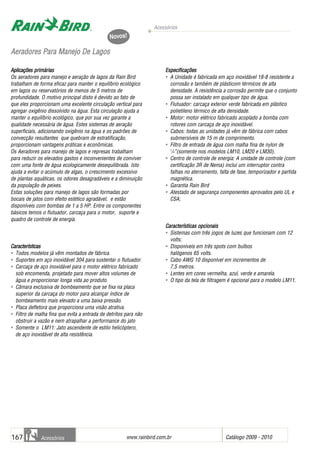 Acessórios
www.rainbird.com..br Catálogo 2009 - 2010167 Acessórios
AAeerraaddoorreess PPaarraa MMaanneejjoo DDee LLaaggooss
Aplicações primárias
Os aeradores para manejo e aeração de lagos da Rain Bird
trabalham de forma eficaz para manter o equilíbrio ecológico
em lagos ou reservatórios de menos de 5 metros de
profundidade. O motivo principal disto é devido ao fato de
que eles proporcionam uma excelente circulação vertical para
agregar oxigênio dissolvido na água. Esta circulação ajuda a
manter o equilíbrio ecológico, que por sua vez garante a
qualidade necessária de água. Estes sistemas de aeração
superficiais, adicionando oxigênio na água e os padrões de
convecção resultantes que quebram de estratificação,
proporcionam vantagens práticas e econômicas.
Os Aeradores para manejo de lagos e represas trabalham
para reduzir os elevados gastos e inconvenientes de conviver
com uma fonte de água ecologicamente desequilibrada. Isto
ajuda a evitar o acúmulo de algas, o crescimento excessivo
de plantas aquáticas, os odores desagradáveis e a diminuição
da população de peixes.
Estas soluções para manejo de lagos são formadas por
bocais de jatos com efeito estético agradável, e estão
disponíveis com bombas de 1 a 5 HP. Entre os componentes
básicos temos o flutuador, carcaça para o motor, suporte e
quadro de controle de energia.
Características
• Todos modelos já vêm montados de fábrica.
• Suportes em aço inoxidável 304 para sustentar o flutuador.
• Carcaça de aço inoxidável para o motor elétrico fabricado
sob encomenda, projetado para mover altos volumes de
água e proporcionar longa vida ao produto.
• Câmara exclusiva de bombeamento que se fixa na placa
superior da carcaça do motor para alcançar índice de
bombeamento mais elevado a uma baixa pressão.
• Placa defletora que proporciona uma visão atrativa.
• Filtro de malha fina que evita a entrada de detritos para não
obstruir a vazão e nem atrapalhar a performance do jato
• Somente o LM11: Jato ascendente de estilo helicóptero,
de aço inoxidável de alta resistência.
Especificações
• A Unidade é fabricada em aço inoxidável 18-8 resistente a
corrosão e também de plásticom térmicos de alta
densidade. A resistência a corrosão permite que o conjunto
possa ser instalado em qualquer tipo de água.
• Flutuador: carcaça exterior verde fabricada em plástico
polietileno térmico de alta densidade.
• Motor: motor elétrico fabricado acoplado a bomba com
rotores com carcaça de aço inoxidável.
• Cabos: todas as unidades já vêm de fábrica com cabos
submersíveis de 15 m de comprimento.
• Filtro de entrada de água com malha fina de nylon de
1
/4”(somente nos modelos LM10, LM20 e LM30).
• Centro de controle de energia: A unidade de controle (com
certificação 3R de Nema) inclui um interruptor contra
falhas no aterramento, falta de fase, temporizador e partida
magnética.
• Garantia Rain Bird
• Atestado de segurança componentes aprovados pelo UL e
CSA;
Características oopcionais
• Sistemas com três jogos de luzes que funcionam com 12
volts;
• Disponíveis em três spots com bulbos
halógenos 65 volts.
• Cabo AWG 10 disponível em incrementos de
7,5 metros.
• Lentes em cores vermelha, azul, verde e amarela.
• O tipo da tela de filtragem é opcional para o modelo LM11.
Novos!
 