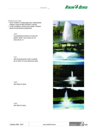 Catálogo 2009 - 2010 www.rainbird.com..br 168
Acessórios
Acessórios
Aeradores ppara LLagos
• Vários modelos e configurações para, esteticamente,
oxigenar a água de lagos artificiais e naturais.
• Já vêm completos e prontos para instalar. Possuem
quadro de acionamento programável.
• LM10
A característica principal é um jato com
padrão “Geiser” que se eleva em um
único jato ao ar.
• LM11
Jato de grande porte similar a emissão
de um bocal 15 F para aspersores spray.
• LLMM2200
Jato duplo em spray.
• LLMM3300
Jato triplo em spray.
 