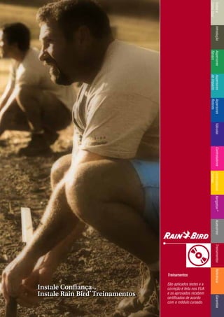 IntroduçãoAspersores
Sprays
RotoresVálvulasControladoresMicroirrigaçãoAcessóriosReferênciaControladoresÍndicee
ComoUsar
IntroduçãoAspersores
Sprays
Aspersores
deImpacto
Aspersores
Rotores
VálvulasControladoresControladores
Centrais
TreinamentosAcessóriosXerigation®
ReferênciaGarantias
Instale ConfiançaTTMM.
Instale Rain Bird
®®
Treinamentos.
Instale ConfiançaTTMM.
Instale Rain Bird
®®
Treinamentos
TTrreeiinnaammeennttooss
São aplicados testes e a
correção é feita nos EUA
e os aprovados recebem
certificados de acordo
com o módulo cursado.
 