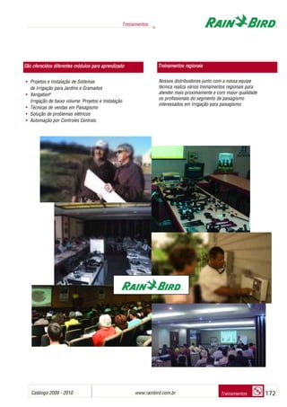 Catálogo 2009 - 2010 www.rainbird.com..br 172
Treinamentos
Treinamentos
• Projetos e Instalação de Sistemas
de Irrigação para Jardins e Gramados
• Xerigation®
Irrigação de baixo volume: Projetos e Instalação
• Técnicas de vendas em Paisagismo
• Solução de problemas elétricos
• Automação por Controles Centrais.
Nossos distribuidores junto com a nossa equipe
técnica realiza vários treinamentos regionais para
atender mais proximamente e com maior qualidade
os profissionais do segmento de paisagismo
interessados em Irrigação para paisagismo.
São ooferecidos ddiferentes mmódulos ppara aaprendizado Treinamentos rregionais
 