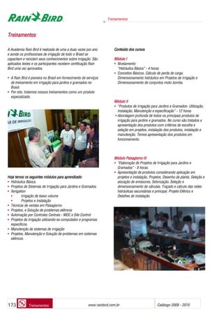 Treinamentos
www.rainbird.com..br Catálogo 2009 - 2010173 Treinamentos
TTrreeiinnaammeennttooss
A Academia Rain Bird é realizada de uma a duas vezes por ano
e aonde os profissionais de irrigação de todo o Brasil se
capacitam e reciclam seus conhecimentos sobre irrigação. São
aplicados testes e os participantes recebem certificação Rain
Bird uma vez aprovados.
• A Rain Bird é pioneira no Brasil em fornecimento de serviços
de treinamento em irrigação para jardins e gramados no
Brasil.
• Por isto, tratamos nossos treinamentos como um produto
especializado.
Hoje ttemos oos sseguintes mmódulos ppara aaprendizado
• Hidráulica Básica.
• Projetos de Sistemas de Irrigação para Jardins e Gramados.
• Xerigation
• Irrigação de baixo volume
• Projetos e Instalação
• Técnicas de vendas em Paisagismo
• Projetos, e Solução de problemas elétricos
• Automação por Controles Centrais - MDC e Site Control
• Projetos de Irrigação utilizando-se computador e programas
específicos.
• Manutenção de sistemas de irrigação
• Projetos, Manutenção e Solução de problemas em sistemas
elétricos.
Conteúdo ddos ccursos
Módulo II
• Nivelamento:
“Hidráulica Básica” - 4 horas
• Conceitos Básicos, Cálculo de perda de carga,
Dimensionamento hidráulico em Projetos de Irrigação e
Dimensionamento de conjuntos moto bomba.
Módulo III
• “Produtos de Irrigação para Jardins e Gramados- Utilização,
Instalação, Manutenção e especificação” - 12 horas
• Abordagem profunda de todos os principais produtos de
irrigação para jardins e gramados. No curso são tratados a
apresentação dos produtos com critérios de escolha e
seleção em projetos, instalação dos produtos, instalação e
manutenção. Temos apresentação dos produtos em
funcionamento.
Módulo PPaisagismo IIII
• “Elaboração de Projetos de Irrigação para Jardins e
Gramados” - 8 horas.
• Apresentação de produtos considerando aplicação em
projetos e instalação, Projetos, Desenho da planta, Seleção e
alocação de emissores, Setorização, Seleção e
dimensionamento de válvulas, Traçado e cálculo das redes
hidráulicas secundárias e principal, Projeto Elétrico e
Detalhes de instalação.
 