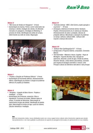 Catálogo 2009 - 2010 www.rainbird.com..br 174
Treinamentos
Treinamentos
Módulo IIV
• “Mini-Curso de Vendas em Paisagismo” - 8 horas
• Apresentação da empresa, Pontos a serem observados nas
empresas e clientes, Avaliação dos clientes, Os diferentes
mercados em paisagismo, Estratégias de Marketing, O
processo de Venda, Identificação dos estilos de compra,
Determinando seu estilo de venda e Negociação.
Módulo VV
• “Projetos e Soluções de Problemas Elétricos” - 8 horas.
• Apresentação de ferramentas elétricas, dimensionamento
elétrico, especificação de produtos e solução de problemas
elétricos em projetos já instalados.
MMóódduulloo VVII
• “Xerigation - Irrigação de Baixo Volume - Projetos e
Instalação” - 12 horas
• Apresentação dos Emissores, acessórios, filtros e
reguladores; O processo de projeto, Obtendo dados de
campo, O conceito de Hidrozonas, Determinação do
requerimento de água das plantas, Identificação de plantas
base, Determinação do tempo de rega, Layout do sistema,
Cálculos Hidráulicos e Instalação.
Módulo VVII
• “Controles Centrais - MDC e Site Control, projeto operação e
orçamento.” - 16 horas.
• Introdução a Sistemas de Controle Central, Hardware,
Projetos, Dimensionamento de um sistema por Decoders,
Dimensionamento de cabos e proteções, Cálculos de
proteções elétricas, Manutenção e resolução de problemas
no Campo, Software, Software MDC, Software CAD
Importer e Sotware Site Control.
Módulo VVIII
• “Software Rain Cad/DesignCad 9.0” - 16 horas.
• Configurando o Programa Sistema, computador, Comandos
Básicos,
• Tied Assemblies - Materiais e blocos, Supplies - Peças de
Montagem, Traçando Boundary lines, Alocação de
aspersores, Alocando o ponto de água, Divisão de setores,
Alocando Válvulas, Linhas laterais (secundárias), Comando
para traçado de tubulação automático e manual, Linha
Principal e Cálculo de Diâmetros rede lateral e rede principal.
Nota:
Além dos treinamentos citados, nossos distribuidores junto com a nossa equipe técnica realizam vários treinamentos regionais para atender
mais proximamente e com maior qualidade os profissionais do segmento de paisagismo interessados em aprimoramento em seus trabalhos.
 