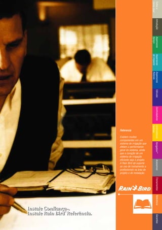 IntroduçãoAspersores
Sprays
RotoresVálvulasControladoresMicroirrigaçãoAcessóriosReferênciaControladoresÍndicee
ComoUsar
IntroduçãoAspersores
Sprays
Aspersores
deImpacto
Aspersores
Rotores
VálvulasControladoresControladores
Centrais
TreinamentosAcessóriosXerigation®
ReferênciaGarantias
Instale ConfiançaTTMM.
Instale Rain Bird
®®
Referência.
Instale ConfiançaTTMM.
Instale Rain Bird
®®
Referência.
Referencia
Existem muitos
componentes em um
sistema de irrigação que
afetam a performance
geral do sistema, ainda
que o coração de um
sistema de irrigação
eficiente seja o projeto.
A Rain Bird dá suporte
ao uso de treinamento a
profissionais na área de
projeto e de instalação.
 