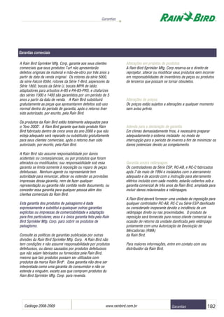 Catálogo 2008-2009 www.rainbird.com..br 182
Garantias
Garantias
A Rain Bird Sprinkler Mfg. Corp. garante aos seus clientes
comerciais que seus produtos Turf não apresentarão
defeitos originais de material e mão-de-obra por três anos a
partir da data da venda original. Os rotores da série 5000,
da série Falcon 6504, rotores da Série T-Bird‚ aspersores da
Série 1800, bocais da Série U, bocais MPR de latão,
adaptadores para arbustos A-8S e PA-8S-PRS, e chafarizes
das séries 1300 e 1400 são garantidos por um período de 5
anos a partir da data de venda. A Rain Bird substituirá
gratuitamente as peças que apresentarem defeitos sob uso
normal dentro do período de garantia, após o retorno tiver
sido autorizado, por escrito, pela Rain Bird.
Os produtos da Rain Bird estão totalmente adequados para
o "Ano 2000". A Rain Bird garante que todo produto Rain
Bird fabricado dentro de cinco anos do ano 2000 e que não
esteja adequado será reparado ou substituído gratuitamente
para seus clientes comerciais, após o retorno tiver sido
autorizado, por escrito, pela Rain Bird.
A Rain Bird não assume responsabilidade por danos
acidentais ou conseqüenciais, ou por produtos que foram
alterados ou modificados; sua responsabilidade sob essa
garantia se limita somente à reposição ou reparo de peças
defeituosas. Nenhum agente ou representante tem
autoridade para renunciar, alterar ou estender as provisões
impressas dessa garantia, nem de fazer qualquer
representação ou garantia não contida neste documento, ou
conceder essa garantia para qualquer pessoa além dos
clientes comerciais da Rain Bird.
Esta ggarantia ddos pprodutos dde ppaisagismo éé ddada
exxppreessssamennte ee ssuubstitui aa qquuaisqueerr ooutrras ggaaraantias
eexxppllíícciittaass oouu iimmpprreessssaass ddee ccoommeerrcciiabbiilliddaaddee ee aaddaapptaaççããoo
ppaarraa ffiinnss ppaarrttiiccuullaarreess;; eessssaa éé aa úúnniiccaa ggaarraannttiiaa ffeeiittaa ppeellaa RRaaiinn
BBiirrdd SSpprriinnkklleerr MMffgg.. CCoorrpp.. ppaarraa ccoobbrriirr ooss pprroodduuttooss ddee
ppaaiissaaggiissmmoo..
Consulte as políticas de garantias publicadas por outras
divisões da Rain Bird Sprinkler Mfg. Corp. A Rain Bird não
tem condições e não assume responsabilidade por produtos
defeituosos, ou danos causados por produtos defeituosos
que não sejam fabricados ou fornecidos pela Rain Bird,
mesmo que tais produtos possam ser utilizados com
produtos da marca Rain Bird®
. Essa garantia não deve ser
interpretada como uma garantia do consumidor e não se
estende a ninguém, exceto aos que compram produtos da
Rain Bird Sprinkler Mfg. Corp. para revenda.
Alterações eem pprojetos dde pprodutos
A Rain Bird Sprinkler Mfg. Corp reserva-se o direito de
reprojetar, alterar ou modificar seus produtos sem incorrer
em responsabilidades de inventários de peças ou produtos
de terceiros que possam se tornar obsoletos.
Alterações dde ppreços
Os preços estão sujeitos a alterações a qualquer momento
sem aviso prévio.
Adenda ppara aa ddeclaração dde ggarantia
Em climas demasiadamente frios, é necessário preparar
adequadamente o sistema instalado no modo de
interrupção para o período de inverno a fim de minimizar os
danos potenciais devido ao congelamento.
Garantia ccontra rrelâmpagos
Os controladores da Série ESP, RC-AB, e RC-C fabricados
após 7 de maio de 1994 e instalados com o aterramento
adequado e de acordo com a instrução para aterramento
elétrico incluído com cada modelo, estarão cobertos sob a
garantia comercial de três anos da Rain Bird, ampliada para
incluir danos relacionados a relâmpagos.
A Rain Bird deverá fornecer uma unidade de reposição para
qualquer controlador RC-AB, RC-C ou Série ESP danificado
ou considerado inoperante devido a incidência de um
relâmpago direto ou nas proximidades. O produto de
reposição será fornecido para nosso cliente comercial na
ocasião do retorno da unidade danificada pelo relâmpago
juntamente com uma Autorização de Devolução de
Mercadorias (RMA)
da Rain Bird.
Para maiores informações, entre em contato com seu
distribuidor da Rain Bird.
Garantias ccomerciais
 