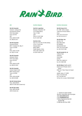 UUSSAA
RRaaiinn BBiirrdd CCoorrppoorraattiioonn
Contractor, Landscape Drip
and Accessories Divisions
970 W. Sierra Madre
Azusa, CA 91702
USA
Phone: (626) 812 3400
Fax: (626) 812 3411
RRaaiinn BBiirrdd CCoorrppoorraattiioonn
Commercial Division
6991 E. Southpoint Rd., Bldg. #1
Tucson, AZ 85706
USA
Phone: (520) 741 6100
Fax: (520) 741 6146
RRaaiinn BBiirrdd CCoorrppoorraattiioonn
Distribution Division
970 W. Sierra Madre
Azusa, CA 91702
USA
Phone: (626) 812 3430
Fax: (626) 812 3618
RRaaiinn BBiirrdd CCoorrppoorraattiioonn
Customer Support Center
6640 S. Bonney Avenue
Tucson, AZ 85706
USA
Phone: (520) 434 6200
Fax: (520) 434 6289
RRaaiinn BBiirrdd TTeecchhnniiccaall SSeerrvviiccee
Phone: (800) BIRDSVC
(800) 247 3782 (USA & Canada only)
RRaaiinn BBiirrdd SSppeecc HHoottlliinnee
Phone: (800) 458 3005
(USA & Canada only)
EEssccrriittóórriiooss RReeggiioonnaaiiss
RRaaiinn BBiirrdd iinn JJaappaann//KKoorreeaa
Monodecor Shakujiikoen 102
3-3-31 Shakujii Nerima
Tokyo 177-0041
Japan
Phone: 81 3 5372 1656
Fax: 81 3 5372 1658
RRaaiinn BBiirrdd iinn CChhiinnaa
Room 415, Yuan Chen Xin Office Building
E1 No. 12 Yumin Road
Chaoyang District
Beijing 100029
Peoples Republic of China
Phone: (86) 10 8225 1759
Fax: (86) 10 8225 1301
EEssccrriittóórriiooss IInntteerrnnaacciioonnaaiiss
RRaaiinn BBiirrdd EEuurrooppee SS..AA..RR..LL..
B.P. 72000 - 900 rue Ampére
13792 Aix-en-Provence CEDEX 3
France
Phone: (33) 4 42 24 44 61
Fax: (33) 4 42 24 24 72
RRaaiinn BBiirrdd BBrraassiill,, LLttddaa..
Rua Piaui, 740
Bairro Marta Helena
CEP 38402020
Uberlandia-MG, Brazil
Phone: (55) 34 3212 8484
Fax: (55) 34 3212 5469
RRaaiinn BBiirrdd AAuussttrraalliiaa PPttyy.. LLttdd..
10 Mareno Road
Tullamarine
Victoria 3043
Australia
Phone: (61) 3 9338 1911
Fax: (61) 3 9338 1699
RRaaiinn BBiirrdd MMeexxiiccoo SS.. ddee RR..LL.. ddee CC..VV..
Calzada Juan Gil Preciado, Carret. a
Tesistan
#2450, Col. El Tigre, Parque Ind. Ecopark
#15A
Zapopan, Jalisco, C.P. 45200
Phone: 01 333 364 4785
Fax: 01 333 364 4787
Toll free (Tel. sin costo) 01 800 00 REGAR
E Impresso em papel reciclado.
Rain Bird, conservando mais do que água.
Visite wwwwww..rraaiinnbbiirrdd..ccoomm..bbrr
E-mail rrbbbbrraa@@rraaiinnbbiirrdd..ccoomm
® Marca Registrada da Rain Bird
Sprinkler Mfg.
© 2008 Rain Bird Corp. 04/09
 