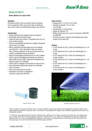 Catálogo 2008-2009 www.rainbird.com..br 22
Aspersores Sprays
Aspersores
Sprays
Aplicações
Os bocais da Série U são os primeiros bocais de plástico
com um segundo orifício que permite regar as distâncias
mais curtas e obter uma distribuição de água mais uniforme.
Características
• Orifício adicional para irrigação próxima ao aspersor*
• Distribuição mais uniforme de água
• A água sai pelos dois orifícios *, combinados para criar um
fluxo de água contínuo
• Elimina a possibilidade de áreas sem irrigação abrangendo
toda a área a ser irrigada
• Menor coeficiente de programação para uma irrigação
mais eficiente** (não é necessário irrigar em excesso
toda a área para assegurar-se de que as áreas secas vão
receber a quantidade de água necessária)
• Níveis de precipitação equivalente entre as áreas irrigadas
• Vazão e taxa de precipitação equivalentes com todos os
bocais MPR da Série 1800. Proporciona flexibilidade nas
fases de projeto e de instalação
• Orifício inferior protegido de impurezas por tela azul fina*
• Fluxo totalmente ajustável para ajustar-se a diferentes
áreas e formatos
• Cinco anos de garantia de mercado
• Compatível com todos os adaptadores
de bocais e aspersores Rain Bird
Dados TTécnicos
• Espaçamento: 2,7 a 4,6 m (9 a 15 pés)
• Variação da pressão: 1,0 a 2,1 bars
(15 a 30 pés)
• Pressão Ideal: 2,1 bars (30 psi)
• Ângulo da trajetória: 23°
• Melhor performance com o uso de aspersores 1800-PRS
ou SAM-PRS
• Os bocais da série U não são recomendados para serem
usados com as telas PCS
Modelos:
• U-12Q: Alcance de 3,6 m, bocal com distribuição em 1
/4 de
círculo
• U-12H: Alcance de 3,6 m, bocal com distribuição em 1
/2
círculo
• U-12F: Alcance de 3,6 m, bocal com distribuição em
círculo completo
• U-15Q: Alcance de 4,5 m, bocal com distribuição em 1
/4 de
círculo
• U-15H: Alcance de 4,5 m, bocal com distribuição em 1
/2
de círculo
• U-15F: Alcance de 4,5 m, bocal com distribuição em
círculo completo
BBooccaaiiss ddaa SSéérriiee UU
Bocais pplásticos ccom dduplo oorifício
Distribuição uniforme da Série UBocal da Série U e filtro
* Não se aplica aos bocais de orifício único e círculo completo. Estes bocais formam uma precipitação de gotas maiores com
baixa trajetória resistentes à ação do vento e diminuindo a possibilidade de espaços não molhados, proporcionando assim uma
distribuição uniforme.
** Coeficiente de programação (SC) mede a eficiência dos aspersores. SC mede o quanto a área total deve ser irrigada para
que as áreas mais secas recebam irrigação suficiente. Quanto menor o SC, melhor é a distribuição de água dos aspersores.
Quanto maior o SC, maior a quantidade de irrigação na área total e conseqüentemente, maior excesso em outras partes da
área) para que as áreas menos favorecidas recebam água suficiente.
 