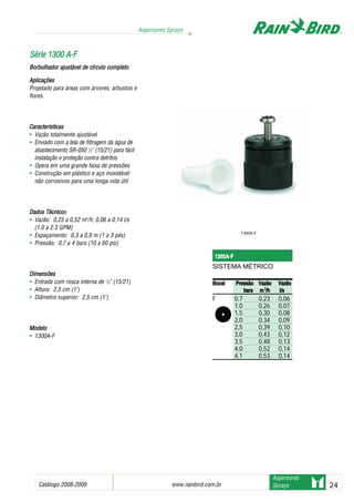 Catálogo 2008-2009 www.rainbird.com..br 24
Aspersores Sprays
Aspersores
Sprays
Aplicações
Projetado para áreas com árvores, arbustos e
flores.
Características
• Vazão totalmente ajustável
• Enviado com a tela de filtragem da água de
abastecimento SR-050 1
/2" (15/21) para fácil
instalação e proteção contra detritos
• Opera em uma grande faixa de pressões
• Construção em plástico e aço inoxidável
não corrosivos para uma longa vida útil
Dados TTécnicos
• Vazão: 0,23 a 0,52 m3
/h; 0,06 a 0,14 l/s
(1.0 a 2.3 GPM)
• Espaçamento: 0,3 a 0,9 m (1 a 3 pés)
• Pressão: 0,7 a 4 bars (10 a 60 psi)
Dimensões
• Entrada com rosca interna de 1
/2" (15/21)
• Altura: 2,5 cm (1")
• Diâmetro superior: 2,5 cm (1")
MMooddeelloo
• 1300A-F
SSéérriiee 11330000 AA--FF
Borbulhador aajustável dde ccírculo ccompleto
1300A-F
1300A-F
SISTEMA MÉTRICO
BBooccaall PPrreessssããoo VVaazzããoo VVaazzããoo
bbaarrss mm33
//hh ll//ss
F 0,7 0,23 0,06
1,0 0,26 0,07
1,5 0,30 0,08
2,0 0,34 0,09
2,5 0,39 0,10
3,0 0,43 0,12
3,5 0,48 0,13
4,0 0,52 0,14
4,1 0,53 0,14
 