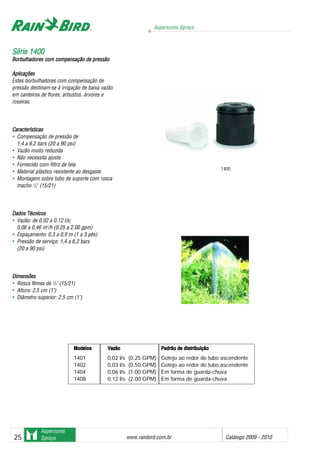 Aspersores Sprays
www.rainbird.com..br Catálogo 2009 - 201025
Aspersores
Sprays
Aplicações
Estes borbulhadores com compensação de
pressão destinam-se à irrigação de baixa vazão
em canteiros de flores, arbustos, árvores e
roseiras.
Características
• Compensação de pressão de
1,4 a 6,2 bars (20 a 90 psi)
• Vazão muito reduzida
• Não necessita ajuste
• Fornecido com filtro de tela
• Material plástico resistente ao desgaste
• Montagem sobre tubo de suporte com rosca
macho 1
/2" (15/21)
Dados TTécnicos
• Vazão: de 0,02 a 0,12 l/s;
0,06 a 0,46 m3
/h (0.25 a 2.00 gpm)
• Espaçamento: 0,3 a 0,9 m (1 a 3 pés)
• Pressão de serviço: 1,4 a 6,2 bars
(20 a 90 psi)
Dimensões
• Rosca fêmea de 1
/2" (15/21)
• Altura: 2,5 cm (1")
• Diâmetro superior: 2,5 cm (1")
SSéérriiee 11440000
Borbulhadores ccom ccompensação dde ppressão
Modelos Vazão Padrão dde ddistribuição
1401 0,02 l/s (0.25 GPM) Gotejo ao redor do tubo ascendente
1402 0,03 l/s (0.50 GPM) Gotejo ao redor do tubo ascendente
1404 0,06 l/s (1.00 GPM) Em forma de guarda-chuva
1408 0,12 l/s (2.00 GPM) Em forma de guarda-chuva
1400
 