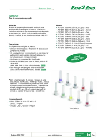 Catálogo 2008-2009 www.rainbird.com..br 26
Aspersores Sprays
Aspersores
Sprays
11880000 PPCCSS
Telas dde ccompensação dde ppressão
Aplicações
As telas de compensação de pressão abaixo do bocal
ajudam a reduzir as variações de pressão. Use-as para
controlar a nebulização dos aspersores reduzindo a pressão
de entrada ou para reduzir o raio do padrão de irrigação.
Assuma o controle de seu sistema com as telas 1800 PCS.
Características
• Compensam as variações de pressão
• Eliminam a nebulização e o desperdício de água causado
por pressões elevadas
• Os bocais podem ser combinados com as telas para criar
padrões com raios reduzidos e de curto alcance e/ou
borbulhadores com montagem nivelada
• Codificação por cores para fácil identificação
• Podem ser utilizadas como todos os bocais plásticos da
Série 1800
(MPR, VAN, Série U, Strips e Borbulhadores) NOVO!
• Fácil instalação em aplicações novas ou atualizadas.
Basta substituir a tela padrão com a tela PCS
NOVO!
* Com um compensador de pressão, a pressão de saída
será reduzida, mas flutuará à medida que mudar a pressão
de entrada. O compensador de pressão não pode manter
a pressão de saída numa taxa constante. O regulador de
pressão estabelece e mantém uma pressão de saída
constante de 2,1 bars (30 psi) enquanto a pressão de
entrada no aspersor for superior a 2,1 bars (30 psi).
LLiimmiitteess ddee OOppeerraaççããoo
• Fluxo: 0,05 a 0,84 m3
/h; 0,01 a 0,23 l/s
(0.10 a 3.70 gpm)
• Pressão: 1,0 a 4,8 bars (15 a 70 psi)
Modelos
• PCS-010: 0,02 m3
/h; 0,01 l/s (0.1 gpm) - Roxo
• PCS-020: 0,05 m3
/h; 0,01 l/s (0.2 gpm) - Marrom
• PCS-030: 0,07 m3
/h; 0,02 l/s (0.3 gpm) - Prata
• PCS-040: 0,09 m3
/h; 0,03 l/s (0.4 gpm) - Laranja
• PCS-060: 0,14 m3
/h; 0,04 l/s (0.6 gpm) - Preto
• PCS-090: 0,20 m3
/h; 0,06 l/s (0.9 gpm) - Branco
• PCS-125: 0,28 m3
/h; 0,08 l/s (1.25 gpm) - Verde
• PCS-175: 0,40 m3
/h; 0,11 l/s (1.75 gpm) - Amarelo
• PCS-260: 0,59 m3
/h; 0,16 l/s (2.6 gpm) - Azul
• PCS-370: 0,84 m3
/h; 0,23 l/s (3.7 gpm) - Vermelho
NNOOVVOO EE
AAPPEERRFFEEIIÇÇOOAADDOO
NOVO
NOVO
Telas 1800 PCS
 