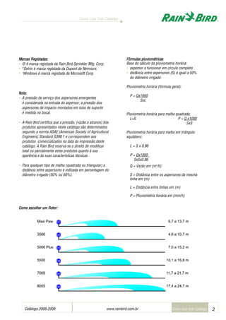 Catálogo 2008-2009 www.rainbird.com..br 2
Como Usar Este Catálogo
Como Usar Este Catálogo
Marcas RRegistadas:
• ® é marca registada da Rain Bird Sprinkler Mfg. Corp.
• ®
Delrin é marca registada da Dupont de Nemours.
• 1
Windows é marca registada da Microsoft Corp.
Nota:
• A pressão de serviço dos aspersores emergentes
é considerada na entrada do aspersor; a pressão dos
aspersores de impacto montados em tubo de suporte
é medida no bocal.
• A Rain Bird certifica que a pressão, (vazão e alcance) dos
produtos apresentados neste catálogo são determinados
segundo a norma ASAE (American Society of Agricultural
Engineers) Standard S398.1 e correspondem aos
produtos comercializados na data da impressão deste
catálogo. A Rain Bird reserva-se o direito de modificar
total ou parcialmente estes produtos quanto à sua
aparência e às suas características técnicas.
• Para qualquer tipo de malha (quadrada ou triangular) a
distância entre aspersores é indicada em percentagem do
diâmetro irrigado (50% ou 60%).
CCoommoo eessccoollhheerr uumm RRootorr:
Fórmulas ppluviométricas
Base do cálculo da pluviometria horária:
• aspersor a funcionar em círculo completo
• distância entre aspersores (S) é igual a 50%
do diâmetro irrigado
Pluviometria horária (fórmula geral):
P = Qx1000
SxL
Pluviometria horária para malha quadrada:
L=S P = Q x1000
SxS
Pluviometria horária para malha em triângulo
equilátero:
L = S x 0,86
P = Qx1000
SxSx0,86
Q = Vazão em (m3
/h)
S = Distância entre os aspersores da mesma
linha em (m)
L = Distância entre linhas em (m)
P = Pluviometria horária em (mm/h)
Sistemas de irrigação - www.rainbirdrj.com.br
 