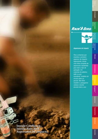 IntroduçãoAspersores
Sprays
RotoresVálvulasControladoresMicroirrigaçãoAcessóriosReferênciaControladoresÍndicee
ComoUsar
IntroduçãoAspersores
Sprays
Aspersores
deImpacto
Aspersores
Rotores
VálvulasControladoresControladores
Centrais
TreinamentosAcessóriosXerigation®
ReferênciaGarantias
Aspersores dde IImpacto
Para a empresa que
inventou o primeiro
aspersor de impacto,
logicamente, temos
uma linha completa de
aspersores resistentes
para todo o tipo de
aplicação. Em
materiais de plástico,
latão ou aço
inoxidável; modelos de
círculo cheio ou
parcial. Rain Bird
mantém o paisagismo
vistoso e bonito
durante todo o ano.
Instale ConfiançaTTMM.
Instale Rain Bird
®®
Aspersores De Impacto.
Instale ConfiançaTTMM.
Instale Rain Bird
®®
Aspersores De Impacto.
 
