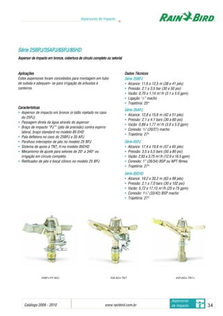 Catálogo 2009 - 2010 www.rainbird.com..br 34
Aspersores de Impacto
Aspersores
de Impacto
Aplicações
Estes aspersores foram concebidos para montagem em tubo
de subida e adequam- se para irrigação de arbustos e
canteiros.
Características
• Aspersor de impacto em bronze (e latão injetado no caso
do 25PJ)
• Passagem direta da água através do aspersor
• Braço de impacto “PJ”™
(jato de precisão) contra espirro
lateral, braço standard no modelo 85 EHD
• Pala defletora no caso do 25BPJ e 35 APJ
• Parafuso interceptor de jato no modelo 25 BPJ
• Sistema de apoio a TNT, H no modelo 85EHD
• Mecanismo de ajuste para setores de 20oo
a 340oo
ou
irrigação em círculo completo
• Retificador de jato e bocal cônico no modelo 25 BPJ
Dados TTécnicos
Série 225BPJ
• Alcance: 11,6 a 12,5 m (38 a 41 pés)
• Pressão: 2,1 a 3,5 bar (30 a 50 psi)
• Vazão: 0,70 a 1,14 m3
/h (3.1 a 5.0 gpm)
• Ligação: 1
/2” macho
• Trajetória: 25oo
Série 335APJ
• Alcance: 12,8 a 15,6 m (42 a 51 pés)
• Pressão: 2,1 a 4,1 bars (30 a 60 psi)
• Vazão: 0,89 a 1,77 m3
/h (3.9 a 5.0 gpm)
• Conexão: 3
/4" (20/27) macho
• Trajetória: 27oo
Série 665PJ
• Alcance: 17,4 a 19,8 m (57 a 65 pés)
• Pressão: 3,5 a 5,5 bars (50 a 80 psi)
• Vazão: 2,93 a 3,75 m3
/h (12.9 a 16.5 gpm)
• Conexão: 1” (26/34) BSP ou NPT fêmea
• Trajetória: 27oo
Série 885EHD
• Alcance: 19,2 a 30,2 m (63 a 99 pés)
• Pressão: 2,1 a 7,0 bars (30 a 102 psi)
• Vazão: 5,72 a 17,13 m3
/h (25 a 75 gpm)
• Conexão: 11
/4" (33/42) BSP macho
• Trajetória: 27oo
SSéérriiee 2255BBPPJJ//3355AAPPJJ//6655PPJJ//8855HHDD
Aspersor dde iimpacto eem bbronze, ccobertura dde ccírculo ccompleto oou ssetorial
25BPJ-FP-ADJ 65PJADJ-TNTJ35A-ADJ-TNT
 