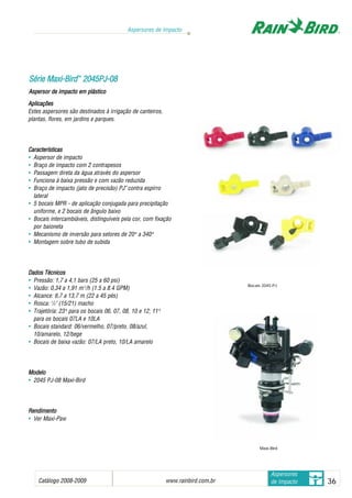 Catálogo 2008-2009 www.rainbird.com..br 36
Aspersores de Impacto
Aspersores
de Impacto
Aplicações
Estes aspersores são destinados à irrigação de canteiros,
plantas, flores, em jardins e parques.
Características
• Aspersor de impacto
• Braço de impacto com 2 contrapesos
• Passagem direta da água através do aspersor
• Funciona à baixa pressão e com vazão reduzida
• Braço de impacto (jato de precisão) PJ™
contra espirro
lateral
• 5 bocais MPR - de aplicação conjugada para precipitação
uniforme, e 2 bocais de ângulo baixo
• Bocais intercambiáveis, distinguíveis pela cor, com fixação
por baioneta
• Mecanismo de inversão para setores de 20oo
a 340oo
• Montagem sobre tubo de subida
Dados TTécnicos
• Pressão: 1,7 a 4,1 bars (25 a 60 psi)
• Vazão: 0,34 a 1,91 m3
/h (1.5 a 8.4 GPM)
• Alcance: 6,7 a 13,7 m (22 a 45 pés)
• Rosca: 1
/2" (15/21) macho
• Trajetória: 23oo
para os bocais 06, 07, 08, 10 e 12; 11oo
para os bocais 07LA e 10LA
• Bocais standard: 06/vermelho, 07/preto, 08/azul,
10/amarelo, 12/bege
• Bocais de baixa vazão: 07/LA preto, 10/LA amarelo
MMooddeelloo
• 2045 PJ-08 Maxi-Bird
RReennddiimmeennttoo
• Ver Maxi-Paw
SSéérriiee MMaaxxii--BBiirrdd™™
22004455PPJJ--0088
Aspersor dde iimpacto eem pplástico
Maxi-Bird
Bocais 2045-PJ
 