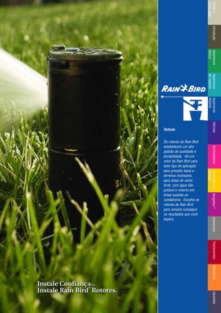 IntroduçãoAspersores
Sprays
RotoresVálvulasControladoresMicroirrigaçãoAcessóriosReferênciaControladoresÍndicee
ComoUsar
IntroduçãoAspersores
Sprays
Aspersores
deImpacto
Aspersores
Rotores
VálvulasControladoresControladores
Centrais
TreinamentosAcessóriosXerigation®
ReferênciaGarantias
Rotores
Os rotores da Rain Bird
estabelecem um alto
padrão de qualidade e
durabilidade. Há um
rotor da Rain Bird para
todo tipo de aplicação
para pressão baixa e
terrenos inclinados,
para áreas de vento
forte, com água não
potável e mesmo em
áreas sujeitas ao
vandalismo. Escolha os
rotores da Rain Bird
para sempre conseguir
os resultados que você
espera.
Instale ConfiançaTTMM.
Instale Rain Bird
®®
Rotores.
Instale ConfiançaTTMM.
Instale Rain Bird
®®
Rotores.
 