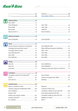 Índice
3 Índice www.rainbird.com..br Catálogo 2009 - 2010
Como usar este catálogo..........................................................01 Introdução ..................................................................................05
Índice ..........................................................................................03 Como escolher um Rotor..........................................................41
Aspersores Sprays....................................................................07
Série 1800TM
..............................................................12
Série UNI-SprayTM
.....................................................14 Série 1300.................................................................24
Bocais MPR ..............................................................18 Série 1400.................................................................25
Bocais VAN ...............................................................19 1800 PCS..................................................................26
Bocais da Série U .....................................................22 Bocais Rotativos .......................................................29
Aspersores de Impacto.............................................................32
Série 25/35/65/85......................................................34 Série Maxi-Bird..........................................................36
Rotores .......................................................................................37
Guia de seleção de aspersores ascendentes..........40 Série 5000 Plus PRS................................................52
Tecnologia dos bocais Rain CurtainTM
......................41 Bocais MPR para Aspersores 5000 Plus .................54
Tecnologia Stream Control®
......................................42 5004 - UPG ...............................................................56
Série 2045 Maxi-Paw................................................45 Série 5500.................................................................58
Série 3500.................................................................46 Série 7005.................................................................60
Série 5000 Plus.........................................................48 Série 8005.................................................................64
Válvulas ......................................................................................65
Série DV....................................................................68 Série PEB/PES-B......................................................73
Série JTV ..................................................................70 Série BPE/BPES.......................................................75
Série PGA .................................................................71 Válvulas da Série GB, EFB-CP e EFB-CP-R...........77
Controladores ............................................................................79
Controlador modelo STPi da Rain Bird
®®
..................82 Série ESP-MC...........................................................89
ESP M .......................................................................84 Sistemas de programação TBOS.............................91
Série ESP-LX............................................................87 RSD-BEx...................................................................94
Controles Centrais.....................................................................95
Sobre os Controles Centrais.....................................97 Maxicom 2®
...............................................................107
Controle Central por decodificadores MDC............100 Controles Centrais CCU/ ............................................
SITE CONTROL .....................................................101 Controlador Satélite de Série ESP-SAT................108
Interface TWI/................................................................ Kit de aperfeiçoamento ESP-SAT...........................111
Interface para decoder LDI/SDI..............................102 Controlador satélite da Série ESP-SITE ................112
Controle Central IQTM
..............................................103 Medidores de Vazão ..............................................114
IQTM
LXM-DTC.........................................................105 MSP-1/
 