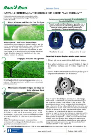 Aspersores Rotores
www.rainbird.com..br Catálogo 2009 - 201041
Aspersores
Rotores
A eengenharia dde rrampas, âângulos ee rraios ddos bbocais, ooferecem
1 Cria um jato coeso para máxima distância de alcance
2 Gera gotas maiores na parte superior do jato de água o
que diminui o efeito da ação do vento e evaporação de
água
3 Oferece melhor uniformidade de distribuição de água ao
longo de toda a faixa de raio de alcance
Existem três elementos que são responsáveis pelas
performances superiores da tecnologia “Rain Curtain”
(cortina de chuva).
AA tteeccnnoollooggiiaa RRaaiinn CCuurrttaaiinn pprroodduuzz uumm jjaattoo ddee áágguuaa
constituído de gotas maiores em sua parte superior que são
menos susceptíveis a ação de ventos e que minimiza muito
a formação de névoas e a evaporação de água. Esta
vantagem competitiva assegura que a quantidade de água
certa chegue no local certo o que proporciona economia de
tempo, dinheiro e, igualmente importante, um dos mais
valiosos recursos da natureza.
A faixa de funcionamento dos bocais “Rain Curtain” (vazão
de 0,12 a 8,24 m3/h, raio de alcance de 4,6 a 24,7 m), foi
projetada para fornecer uma excelente distribuição de água
ao longo de toda faixa de cobertura do raio molhado pelo
aspersor.
Esta uniformidade compensa em várias condições
ambientais oferecendo grande flexibilidade para o projetista
garantir áreas verdes sem manchas
Para os rotores Rain Bird para grandes áreas, a tecnologia
Rain Curtain é centrada em três portas de emissão de água
que fornecem água em longo, médio e curto alcance. Esta
arquitetura de projeto fornece uma excelente distribuição de
água e, também, diminui a dependência de sempre se ter uma
espaçamento “pé no pé” assim como reduz a necessidade de
excesso de aplicação de água, pois não deixa formar falhas
de cobertura ao longo do jato. A abertura para irrigação
próxima ao aspersor possui uma câmara de expansão que tira
parte e um pouco de energia do jato principal para aplicar na
áreas próximo ao aspersor. Quando isto ocorre à velocidade
da água reduz em até 90 %. Esta redução da velocidade é
responsável pela aplicação da água de forma suave sobre a
área próximo ao aspersor mesmo quando este trabalha em
condições de altas vazões e pressões
UUmmaa iirrrriiggaaççããoo eeffiicciieennttee ee ccoomm ggoottaass ppeeqquueennaass próximas ao
aspersor evitam pontos secos e também áreas encharcadas
próximo ao aspersor.
3
2
1
Gotas Maiores na Crista do Jato de Água
Irrigação Próxima ao Aspersor
Mesma distribuição de água ao longo de
todo o jato de água
INSTALE A COMPROVADA TECNOLOGIA DOS BOCAIS “RAIN CURTAIN™”
Vista frontal do bocal Vista posterior do bocal
Chame 11--880000--RRaaiinnBBiirrdd (Somente nos EUA) ou visite wwwwww..rraaiinnbbiirrdd..ccoomm para encontrar o nome de seu distribuidor Rain Bird
Faixa de cobertura curta e média da tecnologia Rain
Curtain: (4,6 a 15,3 m)
Patente pendente Micro RampasTTMM
permite que a
água se desloque do jato principal saindo para
baixo de forma pouco intensa para irrigar,
gentilmente, a área próxima ao aspersor
 