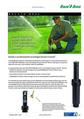 Instale a revolucionária tecnologia Stream Control
®
.
Tecnologia para máxima otimização da eficiência, performance e conveniência.Somente o
rotor Rain Bird 5000 plus com a tecnologia Stream Control® oferece tudo que você queria e
espera de um rotor, sem sacrificar nada em qualidade.
As características do rotor Rain Bird 5000 plus com a Tecnologia Stream Control
®
oferece:
•• Eficiência superior com jato de água com a possibilidade de corte de fluxo com o
sistema em funcionamento
•• Bocais Rain Curtain com maiores faixas de raio e menor vazão
•• Habilidade de fechar o fluxo de água no rotor sem prejudicar a performance do bocal
Ao contrário da concorrência que usa um dispositivo de interrupção de fluxo que cria um
excesso de perda de carga e turbulência dentro do corpo do rotor, Rain Bird 5000 plus com
a tecnologia Stream Control®possui uma parte que não obstrui a vazão de água. Isto
promove uma máxima eficiência do jato de água otimizando a performance do bocal Rain
Curtain, mesmo possuindo um registro interno para cada rotor para cortar o fluxo.
Instale Confiança.
Instale Rain Bird
®
Rotor 5000 plus com
Tecnologia Stream
Control™
.
Instale Confiança.
Instale Rain Bird
®
Rotor 5000 plus com
Tecnologia Stream
Control™
.
Ao contrário da concorrência que usa um
dispositivo de interrupção de fluxo, Esta válvula
cônica assegura uma máxima eficiência do jato de
água otimizando a performance do bocal Rain
Curtain, mesmo possuindo um registro interno
para cada rotor para cortar o fluxo sem sacrificar a
performance do bocal.
R E L A T O R E A L
Catálogo 2009 - 2010 www.rainbird.com..br 42
Aspersores Rotores
Aspersores
Rotores
 