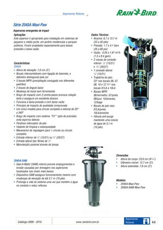 Catálogo 2009 - 2010 www.rainbird.com..br 44
Aspersores Rotores
Aspersores
Rotores
Aplicações
Este aspersor é apropriado para instalação em sistemas de
pequeno e médio porte, em jardins residenciais e parques
públicos. Foram projetados especialmente para baixas
pressões e baixa vazão.
Características
2045A
• Altura de elevação: 7,6 cm (3")
• Bocais intercambiáveis com ligação de baioneta, e
diâmetro distinguível pela cor
• 5 bocais MPR (precipitação conjugada nos diferentes
padrões)
• 2 bocais de ângulo baixo
• Mudança de bocal sem ferramentas
• Braço de impacto com 2 contra-pesos provoca rotação
lenta e assegura um excelente alcance
• Funciona à baixa pressão e com baixa vazão
• Princípio de impacto de qualidade comprovada
• Um único modelo para círculo completo e setorial de 20°
a 340°
• Braço de impacto com sistema “PJ™
” (jato de precisão)
evita espirros laterais
• Parafuso interceptor de jato
• Vedante de limpeza e estanqueidade
• Mecanismo de regulagem para 1
/2 círculo ou círculo
completo
• Entrada inferior de 1
/2" (15/21) ou 3
/4" (20/27)
• Entrada lateral tipo fêmea de 1
/2"
• Manutenção possível através da tampa
22004455AA--SSAAMM
• Seal-A-Matic™
(SAM) interno previne empoçamentos e
erosão causadas por drenagem nos aspersores
localizados nos níveis mais baixos
• Dispositivo SAM assegura funcionamento mesmo com
mudanças de elevação de até 3,1 m (10 pés)
• Prolonga a vida do sistema uma vez que mantém a água
no conduto e reduz refluxos
Dados TTécnicos
• Alcance: 6,7 a 13,7 m
(22 a 45 pés)
• Pressão: 1,7 a 4,1 bars
(25 a 60 psi)
• Vazão: 0,34 a 1,91 m3
/h
(1.5 a 8.4 gpm)
• 2 roscas de conexão
inferior: 1
/2" (15/21)
e 3
/4" (20/27)
• 1 conexão lateral:
1
/2" (15/21)
• Trajetória do jato:
23oo
nos bocais 06, 07,
08, 10 e 12 11oo
nos
bocais 07LA e 10LA
• Bocais MPR:
06/vermelho, 07/preto,
08/azul, 10/amarelo,
12/bege
• Bocais de jato raso:
07LA/preto,
10LA/amarelo
• Válvula anti-purga
mantendo uma coluna
de água de 3,1 m
(10 pés)
DDiimmeennssõõeess
• Altura do corpo: 23,6 cm (93
/10")
• Diâmetro visível: 12,7 cm (5")
• Altura estendida: 7,6 cm (3")
MMooddeellooss
• 2045A Maxi-Paw
• 2045A-SAM Maxi-Paw
SSéérriiee 22004455AA MMaaxxii--PPaaww
Aspersores eemergentes dde iimpact
 