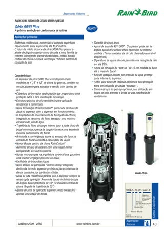 Catálogo 2009 - 2010 www.rainbird.com..br 48
Aspersores Rotores
Aspersores
Rotores
Sistemas residenciais, comerciais e campos esportivos -
espaçamento entre aspersores até 15,2 metros.
O rotor de médio alcance da série 5000 Plus possui o
ajuste de ângulo superior como de toda a nova família de
rotores, oferecendo grande durabilidade, possui bocais
cortina de chuva e a nova tecnologia “Stream Control de
controle de jato
Características
• O aspersor da séria 5000 Plus está disponível em
modelos de 4”, 6” e 12” de altura do pop-up, também na
versão aparente para arbustos e versão com camisa de
aço.
• Cobertura de borracha verde padrão que proporciona uma
proteção extra e fácil idenficação no campo.
• Estrutura plástica de alta resistência para aplicação
residencial e comerciais.
• Nova tecnologia Stream Control®® para corte de fluxo de
água no aspersor com o aspersor em funcionamento.
• O dispositivo de encerramento de fluxo(válvula cônica)
integrado ao percurso do fluxo assegura uma máxima
eficiência do jato de água.
• Trajetória do fluxo do corpo interno para a parte chata do
bocal minimiza a perda de carga e fornece uma excelente
máxima performance do bocal.
• A entrada e convergência suave da entrada do fluxo na
entrada do bocal aumenta a capacidade de vazão
• Novos Bocais cortina de chuva Rain Curtain™
• Aumento de raio de alcance com uma vazão menor
comparando aos outros rotores.
• Novas microrampas na arquitetura do bocal que garantem
uma melhor irrigação próxima ao bocal.
• Facilidade de troca dos bocais
• Novo Desvio de partículas “Debris Sentry™
Integrado
dentro da torre do aspersor proteja as partes internas de
danos causados por partículas sólidas.
• Mola de Alta resistência garante que o aspersor sempre se
retraia após operação. Árvore de bocais incluíndo bocais
de ângulo baixo (trajetória de 10° ) e 8 bocais cortina de
chuva (ângulo de trajetória de 25°)
• Ajuste de arco de operação superior sendo necessária
apenas uma chave de fenda.
• Garantia de cinco anos.
• Ajuste de arco de 40°- 360° . O aspersor pode ser de
ângulo ajustável e círculo cheio reversível na mesma
unidade (Temos modelos de círculo cheio não resersível
disponíveis)
• O parafuso de ajuste de raio permite uma redução de raio
em até 25%.
• Altura de elevação do “pop-up” de 10 cm medida da base
até o meio do bocal
• Selo de vedação ativado por pressão da água protege
parte interna do aspersor.
• Anéis para selos de vedação adicionais para proteção
extra em utilização de águas “pesadas” .
• Camisa de aço do pop-up opcional para utilização em
locais de solo arenoso e áreas de alta indicência de
vandalismo.
Aspersores rrotores dde ccírculo ccheio ee pparcial
SSéérriiee 55000000 PPlluuss
A ppróxima eevolução eem pperformance dde rrotores
ComoEspecificar
5004-PL-FC-SS
5004-S-PL-PC-SAM -N
Modelo
5000 Series 4” pop-up
Modelo Arbusto
Modelo Plus
Rotação
“PC” ajuste de 40 a 360 graus
“FC” apenas para 360 graus
Opções:
SAM; Cobertura
para identificação
de água não
potável
Aplicações pprimárias
NNoovvooss!!
 