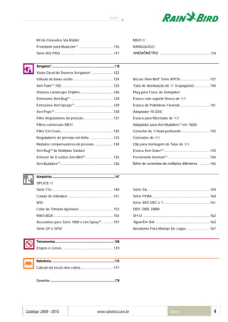 Índice
Catálogo 2009 - 2010 www.rainbird.com..br Índice 4
Kit de Conexões Via Rádio/.......................................... MGP-1/
Freedoom para Maxicom 2®
.....................................116 RAINGAUGE/
Série WS PRO ........................................................117 ANEMÔMETRO ......................................................118
Xerigation®
................................................................................119
Visão Geral do Sistema Xerigation®
.......................122
Válvula de baixa vazão...........................................124 Bocais Rain Bird®
Série XPCN ...............................137
Xeri-TubeTM
700.......................................................125 Tubo de distribuição de 1
/4” (espaguete).................140
Sistema Landscape Dripline...................................126 Plug para Furos de Gotejador/
Emissores Xeri-BugTM
..............................................128 Estaca com suporte Rosca de 1
/4”/
Emissores Xeri-SpraysTM
.........................................129 Estaca de Polietileno Flexível/................................141
Xeri-PopsTM
..............................................................130 Adaptador 10-32A/
Filtro Reguladores de pressão ...............................131 Estaca para Microtubo de 1
/4”/
Filtros comerciais RBY/................................................. Adaptador para Xeri-BubblersTM
em 1800/
Filtro Em Cesto .......................................................132 Conector de 1
/4”Auto-perfurante..............................142
Reguladores de pressão em linha..........................133 Conexões de 1
/4”/
Módulos compensadores de pressão ....................134 Clip para montagem de Tubo de 1
/4”/
Xeri-BugTM
de Múltiplas Saídas/.................................... Estaca Xeri-StakeTM
.................................................143
Emissor de 8 saídas Xeri-BirdTM
.............................135 Ferramenta XerimanTM
............................................144
Xeri-BubblersTM
........................................................136 Série de conexões de múltiplos diâmetros ............145
Acessórios ...............................................................................147
SPLICE-1/ .....................................................................
Série TSJ ................................................................149 Série SA..................................................................159
Caixas de Válvulas/ ................................................151 Série PVRA.............................................................160
WS/................................................................................ Série 3RC,5RC e 7 .................................................161
Colar de Tomada Ajustável.....................................153 DBY, DBR, DBM/
RWS-BGX ...............................................................155 SH-O .......................................................................162
Acessórios para Série 1800 e Uni-SprayTM
............157 Água Em Gel...........................................................163
Série SP e SPX/............................................................ Aeradores Para Manejo De Lagos .........................167
Treinamentos............................................................................169
Etapas e cursos ......................................................170
Referência ................................................................................175
Cálculo da seção dos cabos...................................177
Garantias ..................................................................................179
ANEMÔMETRO
Água Em Gel
Série de conexões de múltiplos diâmetros
 