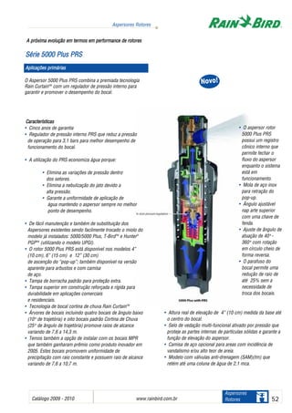 Catálogo 2009 - 2010 www.rainbird.com..br 52
Aspersores Rotores
Aspersores
Rotores
O Aspersor 5000 Plus PRS combina a premiada tecnologia
Rain CurtainTM
com um regulador de pressão interno para
garantir e promover o desempenho do bocal.
Características
• Cinco anos de garantia
• Regulador de pressão interno PRS que reduz a pressão
de operação para 3,1 bars para melhor desempenho de
funcionamento do bocal.
• A utilização do PRS economiza água porque:
• Elimina as variações de pressão dentro
dos setores.
• Elimina a nebulização do jato devido a
alta pressão.
• Garante a uniformidade de aplicação de
água mantendo o aspersor sempre no melhor
ponto de desempenho.
• De fácil manutenção e também de substituição dos
Aspersores existentes sendo facilmente trocado o miolo do
modelo já instalados: 5000/5000 Plus, T-BirdTM
e Hunter®
PGPTM
(utilizando o modelo UPGl).
• O rotor 5000 Plus PRS está disponível nos modelos 4”
(10 cm), 6” (15 cm) e 12” (30 cm)
de ascenção do “pop-up”; também disponível na versão
aparente para arbustos e com camisa
de aço.
• Tampa de borracha padrão para proteção extra.
• Tampa superior em construção reforçada e rígida para
durabilidade em aplicações comerciais
e residenciais.
• Tecnologia de bocal cortina de chuva Rain CurtainTM
• Árvores de bocais incluindo quatro bocais de ângulo baixo
(10oo
de trajetória) e oito bocais padrão Cortina de Chuva
(25oo
de ângulo de trajetória) promove raios de alcance
variando de 7,6 a 14,3 m.
• Temos também a opção de instalar com os bocais MPR
que também ganharam prêmio como produto inovador em
2005. Estes bocais promovem uniformidade de
precipitação com raio constante e possuem raio de alcance
variando de 7,6 a 10,7 m.
A ppróxima eevolução eem ttermos eem pperformance dde rrotores
SSéérriiee 55000000 PPlluuss PPRRSS
Aplicações pprimárias
NNoovvoo!!
• O aspersor rotor
5000 Plus PRS
possui um registro
cônico interno que
permite fechar o
fluxo do aspersor
enquanto o sistema
está em
funcionamento.
• Mola de aço inox
para retração do
pop-up.
• Ângulo ajustável
nap arte superior
com uma chave de
fenda.
• Ajuste de ângulo de
atuação de 40oo
-
360oo
com rotação
em círculo cheio de
forma reversa.
• O parafuso do
bocal permite uma
redução de raio de
até 25% sem a
necessidade de
troca dos bocais.
• Altura real de elevação de 4” (10 cm) medida da base até
o centro do bocal.
• Selo de vedação multi-funcional ativado por pressão que
proteje as partes internas de partículas sólidas e garante a
função de elevação do aspersor.
• Camisa de aço opcional para areas com incidência de
vandalismo e/ou alto teor de areia.
• Modelo com válvulas anti-drenagem (SAM)(tm) que
retém até uma coluna de água de 2,1 mca.
 