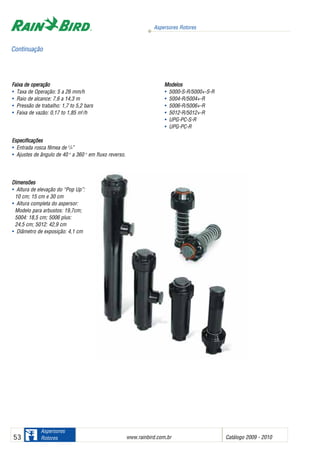 Aspersores Rotores
www.rainbird.com..br Catálogo 2009 - 201053
Aspersores
Rotores
Faixa dde ooperação
• Taxa de Operação: 5 a 26 mm/h
• Raio de alcance: 7,6 a 14,3 m
• Pressão de trabalho: 1,7 to 5,2 bars
• Faixa de vazão: 0,17 to 1,85 m3
/h
Especificações
• Entrada rosca fêmea de 3
/4”
• Ajustes de ângulo de 40 o
a 360 o
em fluxo reverso.
Dimensões
• Altura de elevação do “Pop Up”:
10 cm; 15 cm e 30 cm
• Altura completa do aspersor:
Modelo para arbustos: 19,7cm;
5004: 18,5 cm; 5006 plus:
24,5 cm; 5012: 42,9 cm
• Diâmetro de exposição: 4,1 cm
Modelos
• 5000-S-R/5000+-S-R
• 5004-R/5004+-R
• 5006-R/5006+-R
• 5012-R/5012+-R
• UPG-PC-S-R
• UPG-PC-R
Continuação
 