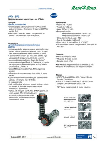 Catálogo 2009 - 2010 www.rainbird.com..br 56
Aspersores Rotores
Aspersores
Rotores
55000044 -- UUPPGG
Não ttroque aapenas uum aaspersor, ffaça oo sseu UUPGrade.
Aplicações
UPGrade ppara oo UUPG-5004
• Desenhado para substituir aspersores PGPTM
da Hunter
pela performance e o desempenho do aspersor 5004 Plus
da Rain Bird.
• Mais rápido e mais fácil, deixar a carcaça do PGP no
terreno e trocar apenas o corpo do aspersor.
Características
Aproveite ttodas aas ccaracterísticas eexclusivas ddo
5000 PPlus
• Instalações rápidas: a característica do registro cônico que
fecha a saída de água no rotor e permite a troca do bocal
sem necessidade de fechar o setor completo na válvula.
• Tecnologia Rain CurtainTM
que inclui gotas grandes, rega
adequada junto ao aspersor e distribuição uniforme.
• Árvore de bicos que inclui doze Bocais Rain CurtainTM
,
quatro de ângulo baixo (Ângulo de Trajetória de 10°) e oito
de ângulo padrão (Ângulo de Trajetória de 25°), oferece
um alcance de 7,6 a 15,2 m.
• Bocais Matched Precipitation Rate (MPR) disponíveis
(opção).
• Mecanismo de engrenagem para ajuste rápido do sector
de rega.
• Ajuste do ângulo de funcionamento pelo topo recorrendo
apenas a uma simples chave de fendas.
• 5 anos de Garantia.
• Selo multifuncional, ativado por pressão, protege o interior
do aspersor de detritos e assegura a sua correta
emergência e recolhimento.
• Válvula anti-drenagem Seal-A-Matic (SAM)TM
opcional que
retém água até 2,1 m de inclinação, para
prevenir o encharcamento e a erosão
causados por problemas de drenagem
nas áreas mais baixas.
Especificações
• Alcance: 7,6 a 15,2 m
• Pressão: 1,7 a 4,5 bar
• Vazão: 0,17 a 2,19 m3/h
• Ângulo de Trajetória:
• Ângulo Padrão Bocais Rain CurtainTM
: 25°
• Ângulo Baixo Bocais Rain CurtainTM
: 10°
• Ótimo desempenho do bocal a 3 bar
• Taxa de Precipitação: 5 a 26 mm/h
• Rosca inferior de entrada fêmea de 3
/4” (20/27)
• Circulo completo e parcial com giro reverso, com ajuste de
40°- 360°.
Dimensões
• Altura de emergência: 10 cm
• Altura total do corpo: 18,5 cm
• Diâmetro visivel: 4,1 cm
Nota: Altura de imergência medida da tampa até ao bico.
Altura total do corpo medida com o aspersor fechado.
Modelos
• UPGPLPC: Série 5000 Plus UPG, 4” Sector / Círculo
Completo Com Retorno
• UPGPLPCS: Série 5000 Plus UPG, 4” Sector / Círculo
Completo Com Retorno com válvula SAM.
PGP®
é uma marca registada de Hunter Industries.
NNoovvoo!!
Basta abrir um
pouco em torno
do aspersor
Tirar o miolo do
aspersor
Instale o UPG
Dê o acabamento
e pronto
 