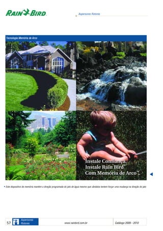 Aspersores Rotores
www.rainbird.com..br Catálogo 2009 - 201057
Aspersores
Rotores
Este dispositivo de memória mantém a direção programada do jato de água mesmo que vândalos tentem forçar uma mudança na direção do jato
Instale Confiança.
Instale Rain Bird
®
Com Memória de Arco™™
.
Instale Confiança.
Instale Rain Bird
®
Com Memória de Arco™™
.
Tecnologia MMemória dde AArco
 