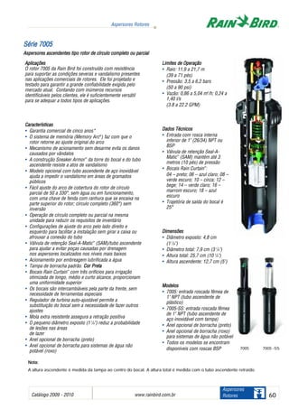 NNoottaa::
A altura ascendente é medida da tampa ao centro do bocal. A altura total é medida com o tubo ascendente retraído.
Catálogo 2009 - 2010 www.rainbird.com..br 60
Aspersores Rotores
Aspersores
Rotores
SSéérriiee 77000055
Aspersores aascendentes ttipo rrotor dde ccírculo ccompleto oou pparcial
Aplicações
O rotor 7005 da Rain Bird foi construído com resistência
para suportar as condições severas e vandalismo presentes
nas aplicações comerciais de rotores. Ele foi projetado e
testado para garantir a grande confiabilidade exigida pelo
mercado atual. Contando com inúmeros recursos
identificáveis pelos clientes, ele é suficientemente versátil
para se adequar a todos tipos de aplicações.
Características
• Garantia comercial de cinco anos*
• O sistema de memória (Memory Arc®
) faz com que o
rotor retorne ao ajuste original do arco
• Mecanismo de acionamento sem desarme evita os danos
causados por vândalos
• A construção Sneaker Armor™
da torre do bocal e do tubo
ascendente resiste a atos de vandalismo
• Modelo opcional com tubo ascendente de aço inoxidável
ajuda a impedir o vandalismo em áreas de gramados
públicos
• Fácil ajuste do arco de cobertura do rotor de círculo
parcial de 50 a 330°, sem água ou em funcionamento,
com uma chave de fenda com ranhura que se encaixa na
parte superior do rotor; círculo completo (360°) sem
inversão
• Operação de círculo completo ou parcial na mesma
unidade para reduzir os requisitos de inventário
• Configurações de ajuste do arco pelo lado direito e
esquerdo para facilitar a instalação sem girar a caixa ou
afrouxar a conexão do tubo
• Válvula de retenção Seal-A-Matic™
(SAM)/tubo ascendente
para ajudar a evitar poças causadas por drenagem
nos aspersores localizados nos níveis mais baixos
• Acionamento por embreagem lubrificada a água
• Tampa de borracha padrão. CCoorr PPrreettaa
• Bocais Rain Curtain™
com três orifícios para irrigação
otimizada de longo, médio e curto alcance, proporcionam
uma uniformidade superior
• Os bocais são intercambiáveis pela parte da frente, sem
necessidade de ferramentas especiais
• Regulador de turbina auto-ajustável permite a
substituição do bocal sem a necessidade de fazer outros
ajustes
• Mola extra resistente assegura a retração positiva
• O pequeno diâmetro exposto (17
/8") reduz a probabilidade
de lesões nas áreas
de lazer
• Anel opcional de borracha (preto)
• Anel opcional de borracha para sistemas de água não
potável (roxo)
Limites dde OOperação
• Raio: 11,9 a 21,7 m
(39 a 71 pés)
• Pressão: 3,5 a 6,2 bars
(50 a 90 psi)
• Vazão: 0,86 a 5,04 m3
/h; 0,24 a
1,40 l/s
(3.8 a 22.2 GPM)
Dados TTécnicos
• Entrada com rosca interna
inferior de 1" (26/34) NPT ou
BSP
• Válvula de retenção Seal-A-
Matic™
(SAM) mantém até 3
metros (10 pés) de pressão
• Bocais Rain Curtain™
:
04 – preto; 06 – azul claro; 08 –
verde escuro; 10 – cinza; 12 –
bege; 14 – verde claro; 16 –
marrom escuro; 18 – azul
escuro
• Trajetória de saída do bocal é
25°
Dimensões
• Diâmetro exposto: 4,8 cm
(1 7
/8")
• Diâmetro total: 7,9 cm (3 1
/8")
• Altura total: 25,7 cm (10 1
/8")
• Altura ascendente: 12,7 cm (5")
MMooddeellooss
• 7005: entrada roscada fêmea de
1" NPT (tubo ascendente de
plástico)
• 7005-SS: entrada roscada fêmea
de 1" NPT (tubo ascendente de
aço inoxidável com tampa)
• Anel opcional de borracha (preto)
• Anel opcional de borracha (roxo)
para sistemas de água não potável
• Todos os modelos se encontram
disponíveis com roscas BSP 7005 -SS7005
 