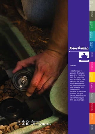 IntroduçãoAspersores
Sprays
RotoresVálvulasControladoresMicroirrigaçãoAcessóriosReferênciaControladoresÍndicee
ComoUsar
IntroduçãoAspersores
Sprays
Aspersores
deImpacto
Aspersores
Rotores
VálvulasControladoresControladores
Centrais
TreinamentosAcessóriosXerigation®
ReferênciaGarantias
Válvulas
Trabalhos sujos e
pesados. Construídas
para durar. As válvulas
Rain Bird podem lidar
com os trabalhos mais
exigentes, nas piores
condições de trabalho.
Em plástico pesado ou
latão resistente, para
vazões baixas e
elevadas, até mesmo em
trabalhos com água
efluente, há sempre uma
válvula Rain Bird para
todo tipo de aplicação.
Instale ConfiançaTTMM.
Instale Rain Bird
®®
Válvulas.
Instale ConfiançaTTMM.
Instale Rain Bird
®®
Válvulas.
 