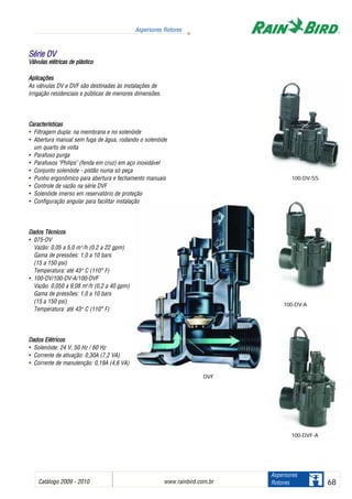 Catálogo 2009 - 2010 www.rainbird.com..br 68
Aspersores Rotores
Aspersores
Rotores
DVF
Aplicações
As válvulas DV e DVF são destinadas às instalações de
irrigação residenciais e públicas de menores dimensões.
Características
• Filtragem dupla: na membrana e no solenóide
• Abertura manual sem fuga de água, rodando o solenóide
um quarto de volta
• Parafuso purga
• Parafusos "Philips" (fenda em cruz) em aço inoxidável
• Conjunto solenóide - pistão numa só peça
• Punho ergonômico para abertura e fechamento manuais
• Controle de vazão na série DVF
• Solenóide imerso em reservatório de proteção
• Configuração angular para facilitar instalação
Dados TTécnicos
• 075-DV
Vazão: 0,05 a 5,0 m3
/h (0.2 a 22 gpm)
Gama de pressões: 1,0 a 10 bars
(15 a 150 psi)
Temperatura: até 43oo
C (110° F)
• 100-DV/100-DV-A/100-DVF
Vazão: 0,050 a 9,08 m3
/h (0,2 a 40 gpm)
Gama de pressões: 1,0 a 10 bars
(15 a 150 psi)
Temperatura: até 43oo
C (110° F)
DDaaddooss EEllééttrriiccooss
• Solenóide: 24 V, 50 Hz / 60 Hz
• Corrente de ativação: 0,30A (7,2 VA)
• Corrente de manutenção: 0,19A (4,6 VA)
SSéérriiee DDVV
Válvulas eelétricas dde pplástico
100-DV-A
100-DV-SS
100-DVF-A
 