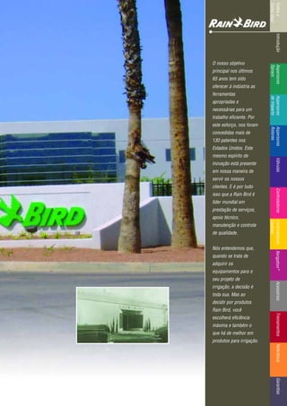 IntroduçãoAspersores
Sprays
RotoresVálvulasControladoresMicroirrigaçãoAcessóriosReferênciaControladoresÍndicee
ComoUsar
IntroduçãoAspersores
Sprays
Aspersores
deImpacto
Aspersores
Rotores
VálvulasControladoresControladores
Centrais
TreinamentosAcessóriosXerigation®
ReferênciaGarantias
O nosso objetivo
principal nos últimos
65 anos tem sido
oferecer à indústria as
ferramentas
apropriadas e
necessárias para um
trabalho eficiente. Por
este esforço, nos foram
concedidas mais de
130 patentes nos
Estados Unidos. Este
mesmo espírito de
inovação está presente
em nossa maneira de
servir os nossos
clientes. E é por tudo
isso que a Rain Bird é
líder mundial em
prestação de serviços,
apoio técnico,
manutenção e controle
de qualidade.
Nós entendemos que,
quando se trata de
adquirir os
equipamentos para o
seu projeto de
irrigação, a decisão é
toda sua. Mas ao
decidir por produtos
Rain Bird, você
escolherá eficiência
máxima e também o
que há de melhor em
produtos para irrigação.
 