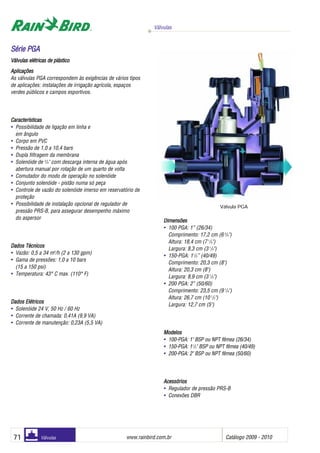 Válvulas
www.rainbird.com..br Catálogo 2009 - 201071 Válvulas
Aplicações
As válvulas PGA correspondem às exigências de vários tipos
de aplicações: instalações de irrigação agrícola, espaços
verdes públicos e campos esportivos.
Características
• Possibilidade de ligação em linha e
em ângulo
• Corpo em PVC
• Pressão de 1,0 a 10,4 bars
• Dupla filtragem da membrana
• Solenóide de 3
/4" com descarga interna de água após
abertura manual por rotação de um quarto de volta
• Comutador do modo de operação no solenóide
• Conjunto solenóide - pistão numa só peça
• Controle de vazão do solenóide imerso em reservatório de
proteção
• Possibilidade de instalação opcional de regulador de
pressão PRS-B, para assegurar desempenho máximo
do aspersor
Dados TTécnicos
• Vazão: 0,5 a 34 m3
/h (2 a 130 gpm)
• Gama de pressões: 1,0 a 10 bars
(15 a 150 psi)
• Temperatura: 43° C max. (110° F)
DDaaddooss EEllééttrriiccooss
• Solenóide 24 V, 50 Hz / 60 Hz
• Corrente de chamada: 0,41A (9,9 VA)
• Corrente de manutenção: 0,23A (5,5 VA)
Dimensões
• 100 PGA: 1” (26/34)
Comprimento: 17,2 cm (6 3
/4")
Altura: 18,4 cm (7 1
/4")
Largura: 8,3 cm (3 1
/4")
• 150-PGA: 11
/2” (40/49)
Comprimento: 20,3 cm (8")
Altura: 20,3 cm (8")
Largura: 8,9 cm (3 1
/2")
• 200 PGA: 2” (50/60)
Comprimento: 23,5 cm (9 1
/4")
Altura: 26,7 cm (10 1
/2")
Largura: 12,7 cm (5")
MMooddeellooss
• 100-PGA: 1" BSP ou NPT fêmea (26/34)
• 150-PGA: 11
/2" BSP ou NPT fêmea (40/49)
• 200-PGA: 2" BSP ou NPT fêmea (50/60)
AAcceessssóórriiooss
• Regulador de pressão PRS-B
• Conexões DBR
SSéérriiee PPGGAA
Válvulas eelétricas dde pplástico
Válvula PGA
 