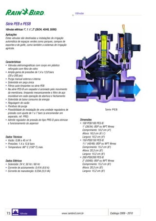 Válvulas
www.rainbird.com..br Catálogo 2009 - 201073 Válvulas
Aplicações
Estas válvulas são destinadas a instalações de irrigação
automática de espaços verdes como parques, campos de
esportes e de golfe, como também a sistemas de irrigação
agrícola.
Características
• Válvulas eletromagnéticas com corpo em plástico
reforçado com fibra de vidro
• Ampla gama de pressões de 1,4 a 13,8 bars
(20 a 200 psi)
• Purga manual externa e interna
• Solenóide em peça única
• Filtros auto-limpantes na série PEB
• Na série PES-B um raspador é acionado pelo movimento
da membrana, limpando mecanicamente o filtro de aço
inoxidável em cada operação de abertura e fechamento
• Solenóide de baixo consumo de energia
• Regulagem de vazão
• Parafuso de purga
• Possibilidade de instalação de uma unidade reguladora de
pressão com ajuste de 1 a 7 bars (a encomendar em
separado, ref. PRS)
• Admite regulador de pressão do tipo PRS-D para otimizar
o funcionamento do aspersor
Daadooss TTééccniicoss
• Vazão: 0,06 a 45 m3
/h
• Pressões: 1,4 a 13,8 bars
• Temperatura: 66° C (150° F) máx.
DDaaddooss EEllééttrriiccooss
• Solenóide: 24 V, 50 Hz / 60 Hz
• Corrente de acionamento: 0,41A (9,9 A)
• Corrente de manutenção: 0,23A (5,5 VA)
Dimensões
• 100 PEB/100 PES-B:
1" (26/34): BSP ou NPT fêmea
Comprimento: 10,2 cm (4")
Altura: 16,5 cm (6 1
/2")
Largura: 10,2 cm (4")
• 150-PEB/150 PES-B:
11
/2" (40/49): BSP ou NPT fêmea
Comprimento: 15,2 cm (6")
Altura: 20,3 cm (8")
Largura: 15,2 cm (6")
• 200-PEB/200 PES-B:
2" (50/60): BSP ou NPT fêmea
Comprimento: 15,2 cm (6")
Altura: 20,3 cm (8")
Largura: 15,2 cm (6")
Série PEB
SSéérriiee PPEEBB ee PPEESSBB
Válvulas eelétricas 11", 11 11
/22", 22" ((26/34, 440/49, 550/60)
 