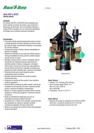 Válvulas
www.rainbird.com..br Catálogo 2009 - 201075 Válvulas
Aplicações
As válvulas 300-BPE e 300-BPES foram projetadas para
tolerar grandes aumentos de pressão, água residuária e
fragmentos de obstrução. Para uma proteção adicional, o
modelo BPES é equipado com um mecanismo patenteado
de filtragem para combater partículas entupidoras.
Características
• Construção híbrida especial apresentando corpo de bronze
e chapéu fabricado em náilon reforçado com fibra de vidro
para vida útil longa e desempenho resistente a uma pressão
de 13,8 bars (200 psi)
• Configuração angular e esférica oferecem flexibilidade no
desenho e instalação
• Desenho de solenóide de uma peça com êmbolo maciço e
mola para facilidade de serviço; previne a perda de peças
durante serviço no campo
• Drenagem manual externa e interna: a drenagem externa
não permite que fragmentos passem pelas portas do
solenóide quando o sistema é enxaguado; a drenagem
interna opera a válvula sem permitir que a água penetre a
caixa da válvula; permite que o regulador de pressão seja
ajustado sem antes necessitar ligar a válvula no controlador
• Fechamento lento para prevenir golpe de aríete e
subseqüentes danos ao sistema.
• Operação altamente eficiente com perda de pressão
extremamente baixa
• A alavanca de controle de fluxo ajusta o fluxo hidráulico
conforme necessário
• Somente BPES: purificador de náilon mantém a tela de aço
inoxidável livre de resquícios de areia e material de planta;
previne o acúmulo de resíduos e entupimentos
• Admite um módulo regulador de pressão PRS-B, opcional,
instalado em campo para assegurar o rendimento máximo
do aspersor
• Aceita um solenóide de engate para uso com os
controladores operados à bateria Rain Bird
• Compatível com o modelo A de solenóide (verde) Rain Bird
para aplicações que requerem operação constante
(necessita do adaptador de B para A Rain Bird)
• Alavanca roxa opcional de controle de fluxo para aplicações
de água não-potável
Dados TTécnicos
• Pressão: 1,4 a 13,8 bars (20 a 200 psi)
• Fluxo com/sem opção PRS-B: 14 a
68 m3
/h; 3,78 a 18,90 l/s
(60 a 300 GPM)
• Temperatura: Até 43o
C (110o
F)
DDaaddooss EEllééttrriiccooss
• Requisito de energia do solenóide é de 24 VCA de 50/60
ciclos (Hz): corrente de entrada de 0,41 A (9.9 VA);
corrente de manutenção de 0,23 A (5.5 VA).
SSéérriiee BBPPEE ee BBPPEESS
Válvulas eelétricas
Modelo BPES
 