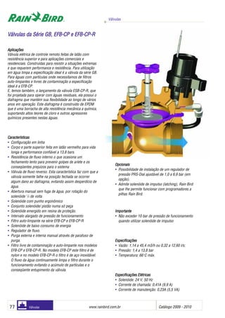 Válvulas
www.rainbird.com..br Catálogo 2009 - 201077 Válvulas
Aplicações
Válvula elétrica de controle remoto feitas de latão com
resistência superior e para aplicações comerciais e
residenciais. Construídas para resistir a situações extremas
e que requerem performance e resistência. Para utilização
em água limpa a especificação ideal é a válvula da série GB.
Para águas com partículas onde necessitamos de filtros
auto-limpantes e livres de contaminação a especificação
ideal é a EFB-CP.
E, temos também, o lançamento da válvula ESB-CP-R, que
foi projetada para operar com águas residuais, ela possui o
diafragma que mantém sua flexibilidade ao longo de vários
anos em operação. Este diafragma é construído de EPDM
que é uma borracha de alta resistência mecânica a química,
suportando altos teores de cloro e outros agressores
químicos presentes nestas águas.
Características
• Configuração em linha
• Corpo e parte superior feita em latão vermelho para vida
longa e performance confiável a 13,8 bars.
• Resistência de fluxo interno o que ocasiona um
fechamento lento para prevenir golpes de aríete e os
conseqüentes prejuízos para o sistema
• Válvula de fluxo reverso. Esta característica faz com que a
válvula somente falhe na posição fechada se ocorrer
algum dano ao diafragma, evitando assim desperdício de
água.
• Abertura manual sem fuga de água, por rotação do
solenóide 1
/4 de volta
• Solenóide com punho ergonômico
• Conjunto solenóide/ pistão numa só peça
• Solenóide emergido em resina de proteção.
• Intervalo alargado de pressão de funcionamento
• Filtro auto-limpante na série EFB-CP e EFB-CP-R
• Solenóide de baixo consumo de energia
• Regulador de fluxo.
• Purga externa e interna manual através de parafuso de
purga.
• Filtro livre de contaminação e auto-limpante nos modelos
EFB-CP e EFB-CP-R. No modelo EFB-CP este filtro é de
nylon e no modelo EFB-CP-R o filtro é de aço inoxidável.
O fluxo da água continuamente limpa o filtro durante o
funcionamento evitando o acúmulo de partículas e o
conseqüente entupimento da válvula.
Opcionais
• Possibilidade de instalação de um regulador de
pressão PRS-Dial ajustável de 1,0 a 6,9 bar (em
opção).
• Admite solenóide de impulso (latching), Rain Bird
que Ihe permite funcionar com programadores a
pilhas Rain Bird.
IImmppoorrttaannttee
• Não exceder 10 bar de pressão de funcionamento
quando utilizar solenóide de impulso
EEssppeecciiffiiccaaççõõeess
• Vazão: 1,14 a 45,4 m3/h ou 0,32 a 12,60 l/s;
• Pressão: 1,4 a 13,8 bar
• Temperatura: 66o
C máx.
EEssppeecciiffiiccaaççõõeess EEllééttrriiccaass
• Solenóide: 24 V, 50 Hz
• Corrente de chamada: 0,41A (9,9 A)
• Corrente de manutenção: 0,23A (5,5 VA)
VVáállvvuullaass ddaa SSéérriiee GGBB,, EEFFBB--CCPP ee EEFFBB--CCPP--RR
 
