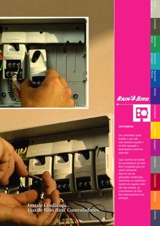 IntroduçãoAspersores
Sprays
RotoresVálvulasControladoresMicroirrigaçãoAcessóriosReferênciaControladoresÍndicee
ComoUsar
IntroduçãoAspersores
Sprays
Aspersores
deImpacto
Aspersores
Rotores
VálvulasControladoresControladores
Centrais
TreinamentosAcessóriosXerigation®
ReferênciaGarantias
Controladores
Um controlador pode
facilitar a sua vida…
mas somente quando é
de fácil operação e
desempenha conforme
esperado.
Cada membro da família
de controladores da Rain
Bird é projetado para ser
usado facilmente.
Seja em uso de
aplicações residenciais,
comerciais ou industriais,
mesmo em lugares onde
não haja energia, os
controladores da Rain
Bird desempenham com
perfeição.
Instale ConfiançaTTMM.
Instale Rain Bird
®®
Controladores.
Instale ConfiançaTTMM.
Instale Rain Bird
®®
Controladores.
 
