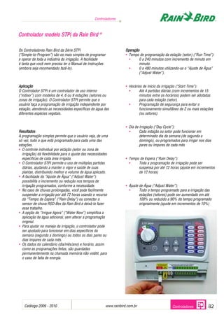 Catálogo 2009 - 2010 www.rainbird.com..br 82
Controladores
Controladores
Os Controladores Rain Bird da Série STPi
(“Simple-to-Program”) são os mais simples de programar
e operar de toda a indústria da irrigação. A facilidade
é tanta que você nem precisa ler o Manual de Instruções
(embora seja recomendado fazê-lo).
Aplicação
O Controlador STPi é um controlador de uso interno
(“indoor”) com modelos de 4, 6 ou 9 estações (setores ou
zonas de irrigação). O Controlador STPi permite que o
usuário faça a programação de irrigação independente por
estação, atendendo as necessidades específicas de água das
diferentes espécies vegetais.
Resultados
A programação simples permite que o usuário veja, de uma
só vez, tudo o que está programado para cada uma das
estações.
• O controle individual por estação (setor ou zona de
irrigação) dá flexibilidade para o ajuste das necessidades
específicas de cada área irrigada.
• O Controlador STPi permite o uso de múltiplas partidas
diárias, ajudando a manter o vigor e saúde de suas
plantas, distribuindo melhor o volume de água aplicado.
• A facilidade do “Ajuste de Água” (“Adjust Water”)
possibilita o incremento ou redução nos tempos de
irrigação programados, conforme a necessidade.
• No caso de chuvas prolongadas, você pode facilmente
suspender a irrigação por até 72 horas usando o recurso
do “Tempo de Espera” (“Rain Delay”) ou conectar o
sensor de chuva RSD-Bex da Rain Bird e deixá-lo fazer
esse trabalho.
• A opção do “Irrigue Agora” (“Water Now”) simplifica a
aplicação de água adicional, sem alterar a programação
original.
• Para ajudar no manejo da irrigação, o controlador pode
ser ajustado para funcionar em dias específicos da
semana (segunda a domingo) ou todos os dias pares ou
dias ímpares de cada mês.
• Os dados do calendário (dia/mês/ano) e horário, assim
como as programações feitas, são guardadas
permanentemente na chamada memória não volátil, para
o caso de falta de energia.
Operação
• Tempo de programação da estação (setor) (“Run Time”):
• 0 a 240 minutos com incremento de minuto em
minuto.
• 0 a 480 minutos utilizando-se o “Ajuste de Água”
(“Adjust Water”).
• Horários de Início da Irrigação (“Start Time”):
• Até 4 partidas diárias (com incrementos de 15
minutos entre os horários) podem ser adotadas
para cada estação (setor).
• Programação de segurança para evitar o
funcionamento simultâneo de 2 ou mais estações
(ou setores).
• Dia de Irrigação (“Day Cycle”):
• Cada estação ou setor pode funcionar em
determinado dia da semana (de segunda a
domingo), ou programados para irrigar nos dias
pares ou ímpares de cada mês
• Tempo de Espera (“Rain Delay”):
• Toda a programação de irrigação pode ser
suspensa por até 72 horas (ajuste em incrementos
de 12 horas)
• Ajuste de Água (“Adjust Water”):
• Todo o tempo programado para a irrigação das
estações (setores) pode ser aumentado em até
100% ou reduzido a 90% do tempo programado
originalmente (ajuste em incrementos de 10%)
CCoonnttrroollaaddoorr mmooddeelloo SSTTPPii ddaa RRaaiinn BBiirrdd ®®
 