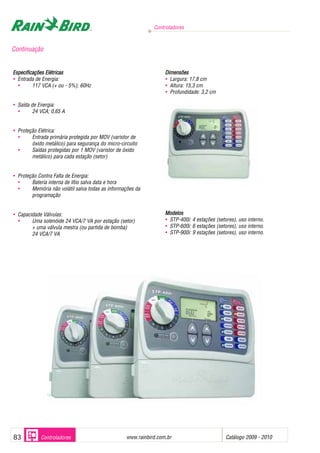 Controladores
www.rainbird.com..br Catálogo 2009 - 201083 Controladores
Especificações EElétricas
• Entrada de Energia:
• 117 VCA (+ ou - 5%); 60Hz
• Saída de Energia:
• 24 VCA; 0,65 A
• Proteção Elétrica:
• Entrada primária protegida por MOV (varistor de
óxido metálico) para segurança do micro-circuito
• Saídas protegidas por 1 MOV (varistor de óxido
metálico) para cada estação (setor)
• Proteção Contra Falta de Energia:
• Bateria interna de lítio salva data e hora
• Memória não volátil salva todas as informações da
programação
• Capacidade Válvulas:
• Uma solenóide 24 VCA/7 VA por estação (setor)
+ uma válvula mestra (ou partida de bomba)
24 VCA/7 VA
Dimensões
• Largura: 17,8 cm
• Altura: 15,3 cm
• Profundidade: 3,2 cm
Modelos
• STP-400i: 4 estações (setores), uso interno.
• STP-600i: 6 estações (setores), uso interno.
• STP-900i: 9 estações (setores), uso interno.
Continuação
 