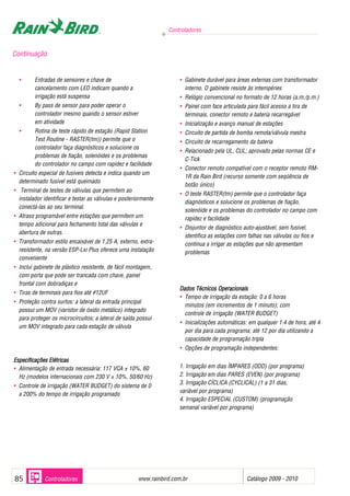 Controladores
www.rainbird.com..br Catálogo 2009 - 201085 Controladores
• Entradas de sensores e chave de
cancelamento com LED indicam quando a
irrigação está suspensa
• By pass de sensor para poder operar o
controlador mesmo quando o sensor estiver
em atividade
• Rotina de teste rápido de estação (Rapid Station
Test Routine - RASTER(tm)) permite que o
controlador faça diagnósticos e solucione os
problemas de fiação, solenóides e os problemas
do controlador no campo com rapidez e facilidade
• Circuito especial de fusíveis detecta e indica quando um
determinado fusível está queimado
• Terminal de testes de válvulas que permitem ao
instalador identificar e testar as válvulas e posteriormente
conectá-las ao seu terminal.
• Atraso programável entre estações que permitem um
tempo adicional para fechamento total das válvulas e
abertura de outras.
• Transformador estilo encaixável de 1,25 A, externo, extra-
resistente, na versão ESP-Lxi Plus oferece uma instalação
conveniente
• Inclui gabinete de plástico resistente, de fácil montagem,
com porta que pode ser trancada com chave, painel
frontal com dobradiças e
• Tiras de terminais para fios até #12UF
• Proteção contra surtos: a lateral da entrada principal
possui um MOV (varistor de óxido metálico) integrado
para proteger os microcircuitos; a lateral de saída possui
um MOV integrado para cada estação de válvula
EEssppeecciiffiiccaaççõõeess EEllééttrriiccaass
• Alimentação de entrada necessária: 117 VCA ± 10%, 60
Hz (modelos internacionais com 230 V ± 10%, 50/60 Hz)
• Controle de irrigação (WATER BUDGET) do sistema de 0
a 200% do tempo de irrigação programado
• Gabinete durável para áreas externas com transformador
interno. O gabinete resiste às intempéries
• Relógio convencional no formato de 12 horas (a.m./p.m.)
• Painel com face articulada para fácil acesso a tira de
terminais, conector remoto e bateria recarregável
• Inicialização e avanço manual de estações
• Circuito de partida de bomba remota/válvula mestra
• Circuito de recarregamento da bateria
• Relacionado pela UL, CUL; aprovado pelas normas CE e
C-Tick
• Conector remoto compatível com o receptor remoto RM-
1R da Rain Bird (recurso somente com seqüência de
botão único)
• O teste RASTER(tm) permite que o controlador faça
diagnósticos e solucione os problemas de fiação,
solenóide e os problemas do controlador no campo com
rapidez e facilidade
• Disjuntor de diagnóstico auto-ajustável, sem fusível,
identifica as estações com falhas nas válvulas ou fios e
continua a irrigar as estações que não apresentam
problemas
Dados TTécnicos OOperacionais
• Tempo de irrigação da estação: 0 a 6 horas
minutos (em incrementos de 1 minuto); com
controle de irrigação (WATER BUDGET)
• Inicializações automáticas: em qualquer 1.4 de hora, até 4
por dia para cada programa; até 12 por dia utilizando a
capacidade de programação tripla
• Opções de programação independentes:
1. Irrigação em dias ÍMPARES (ODD) (por programa)
2. Irrigação em dias PARES (EVEN) (por programa)
3. Irrigação CÍCLICA (CYCLICAL) (1 a 31 dias,
variável por programa)
4. Irrigação ESPECIAL (CUSTOM) (programação
semanal variável por programa)
Continuação
 