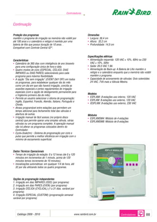 Catálogo 2009 - 2010 www.rainbird.com..br 88
Controladores
Controladores
Proteção ddos pprogramas
mantêm o programa de irrigação na memória não volátil por
até 100 anos e o calendário e relógio é mantido por uma
bateria de lítio que possui duração de 10 anos. .
Compatível com Controle Central IQTM
.
Características
• Calendário de 365 dias com inteligência de ano bissexto
para uma configuração única de hora e data.
• Quatro modos de ciclo (ESPECIAL, CÍCLICO, DIAS
ÍMPARES ou DIAS PARES) selecionáveis para cada
programa para máxima flexibilidade.
• A opção “Dia sem irrigação” (EVENT DAY OFF) em todos
os programas, para estabelecer qualquer dia do mês
como um dia em que não haverá irrigação, concilia as
ocasiões especiais e certos regulamentos de irrigação
especiais (com a opção de desligamento permanente para
o trigésimo primeiro dia do mês).
• Permite ao usuário selecionar o idioma de programação:
Inglês, Espanhol, Francês, Alemão, Italiano, Português e
Chinês.
• Atraso programável entre estações que permitem um
tempo adicional para fechamento total das válvulas e
abertura de outras.
• Irrigação manual de fácil acesso (no próprio disco
central) que permite operar uma simples válvula, várias
válvulas ou um programa completo. A operação manual
não irá alterar os programas colocados dentro do
Controlador.
• Cycle+Soak(tm) - Sistema de programação por ciclo e
pulso que permite a melhor eficiência em irrigação com o
mínimo de escoamento superficial.
DDaaddooss TTééccnniiccooss OOppeerraacciioonnaaiiss
• Tempo de irrigação da estação: 0 a 12 horas (de 0 a 120
minutos em incrementos de 1 minuto, acima de 120
minutos temos incremento de 10 minutos);
• Inicializações automáticas: em qualquer 1/4 de hora, até
32 por dia utilizando todos os quatro programas.
OOppççõõeess ddee pprrooggrraammaaççããoo iinnddeeppeennddeenntteess
1. Irrigação em dias ÍMPARES (ODD) (por programa)
2. Irrigação em dias PARES (EVEN) (por programa)
3. Irrigação CÍCLICA (CYCLICAL) (1 a 31 dias, variável por
programa)
4. Irrigação ESPECIAL (CUSTOM) (programação semanal
variável por programa)
Dimensões
• Largura: 36,4 cm
• Altura: 32,2 cm
• Profundidade: 14,0 cm
Especificações eelétricas
• Alimentação requerida: 120 VAC ± 10%, 60Hz ou 230
VAC ± 10%, 50Hz
• Saída: 26.5 VAC 1.9A
• Alimentação de Back-up: A Bateria de Lítio mantém o
relógio e o calendário enquanto que a memória não volátil
mantém o programa.
• Capacidade de acionamento de válvulas: Dois solenóides
24 VAC, 7VA mais a Válvula Mestra.
Modelos
• ESPLXMI: 8-estações uso interno, 120 VAC
• ESPLXM: 8-estações uso externo, 120 VAC
• IESPLXM: 8-estações uso externo, 230 VAC
Módulos
• ESPLXMSM4: Módulo de 4 estações
• ESPLXMSM8: Módulo de 8 estações
Continuação
 