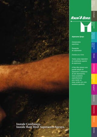 IntroduçãoAspersores
Sprays
RotoresVálvulasControladoresMicroirrigaçãoAcessóriosReferênciaControladoresÍndicee
ComoUsar
IntroduçãoAspersores
Sprays
Aspersores
deImpacto
Aspersores
Rotores
VálvulasControladoresControladores
Centrais
TreinamentosAcessóriosXerigation®
ReferênciaGarantias
Instale ConfiançaTTMM.
Instale Rain Bird
®®
Aspersores Sprays.
Instale ConfiançaTTMM.
Instale Rain Bird
®®
Aspersores Sprays.
Aspersores SSprays
Campeonatos
esportivos.
Recepções
de casamentos
Eventos ao ar livre.
Tantas coisas dependem
do rendimento superior
de aspersores.
A Rain Bird oferece uma
grande seleção de
aspersores e acessórios
de alto desempenho,
todos projetados
especificamente
para manter as
áreas verdes com uma
excelente aparência.
 