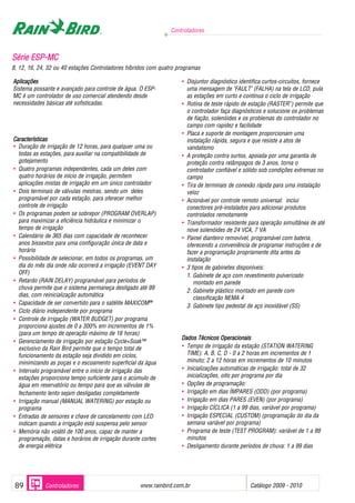 SSéérriiee EESSPP--MMCC
8, 12, 16, 24, 32 ou 40 estações Controladores híbridos com quatro programas
Aplicações
Sistema possante e avançado para controle de água. O ESP-
MC é um controlador de uso comercial atendendo desde
necessidades básicas até sofisticadas.
Características
• Duração de irrigação de 12 horas, para qualquer uma ou
todas as estações, para auxiliar na compatibilidade de
gotejamento
• Quatro programas independentes, cada um deles com
quatro horários de início de irrigação, permitem
aplicações mistas de irrigação em um único controlador
• Dois terminais de válvulas mestras, sendo um deles
programável por cada estação, para oferecer melhor
controle de irrigação
• Os programas podem se sobrepor (PROGRAM OVERLAP)
para maximizar a eficiência hidráulica e minimizar o
tempo de irrigação
• Calendário de 365 dias com capacidade de reconhecer
anos bissextos para uma configuração única de data e
horário
• Possibilidade de selecionar, em todos os programas, um
dia do mês dia onde não ocorrerá a irrigação (EVENT DAY
OFF)
• Retardo (RAIN DELAY) programável para períodos de
chuva permite que o sistema permaneça desligado até 99
dias, com reinicialização automática
• Capacidade de ser convertido para o satélite MAXICOM22®®
• Ciclo diário independente por programa
• Controle de irrigação (WATER BUDGET) por programa
proporciona ajustes de 0 a 300% em incrementos de 1%
(para um tempo de operação máximo de 16 horas)
• Gerenciamento de irrigação por estação Cycle+Soak™
exclusivo da Rain Bird permite que o tempo total de
funcionamento da estação seja dividido em ciclos,
minimizando as poças e o escoamento superficial da água
• Intervalo programável entre o início de irrigação das
estações proporciona tempo suficiente para o acúmulo de
água em reservatório ou tempo para que as válvulas de
fechamento lento sejam desligadas completamente
• Irrigação manual (MANUAL WATERING) por estação ou
programa
• Entradas de sensores e chave de cancelamento com LED
indicam quando a irrigação está suspensa pelo sensor
• Memória não volátil de 100 anos, capaz de manter a
programação, datas e horários de irrigação durante cortes
de energia elétrica
• Disjuntor diagnóstico identifica curtos-circuitos, fornece
uma mensagem de "FAULT" (FALHA) na tela de LCD, pula
as estações em curto e continua o ciclo de irrigação
• Rotina de teste rápido de estação (RASTER™
) permite que
o controlador faça diagnósticos e solucione os problemas
de fiação, solenóides e os problemas do controlador no
campo com rapidez e facilidade
• Placa e suporte de montagem proporcionam uma
instalação rápida, segura e que resiste a atos de
vandalismo
• A proteção contra surtos, apoiada por uma garantia de
proteção contra relâmpagos de 3 anos, torna o
controlador confiável e sólido sob condições extremas no
campo
• Tira de terminais de conexão rápida para uma instalação
veloz
• Acionável por controle remoto universal: inclui
conectores pré-instalados para adicionar produtos
controlados remotamente
• Transformador resistente para operação simultânea de até
nove solenóides de 24 VCA, 7 VA
• Painel dianteiro removível, programável com bateria,
oferecendo a conveniência de programar instruções e de
fazer a programação propriamente dita antes da
instalação
• 3 tipos de gabinetes disponíveis:
1. Gabinete de aço com revestimento pulverizado
montado em parede
2. Gabinete plástico montado em parede com
classificação NEMA 4
3. Gabinete tipo pedestal de aço inoxidável (SS)
DDaaddooss TTééccnniiccooss OOppeerraacciioonnaaiiss
• Tempo de irrigação da estação (STATION WATERING
TIME): A, B, C, D - 0 a 2 horas em incrementos de 1
minuto; 2 a 12 horas em incrementos de 10 minutos
• Inicializações automáticas de irrigação: total de 32
inicializações, oito por programa por dia
• Opções de programação:
• Irrigação em dias ÍMPARES (ODD) (por programa)
• Irrigação em dias PARES (EVEN) (por programa)
• Irrigação CÍCLICA (1 a 99 dias, variável por programa)
• Irrigação ESPECIAL (CUSTOM) (programação do dia da
semana variável por programa)
• Programa de teste (TEST PROGRAM): variável de 1 a 99
minutos
• Desligamento durante períodos de chuva: 1 a 99 dias
Controladores
www.rainbird.com..br Catálogo 2009 - 201089 Controladores
 