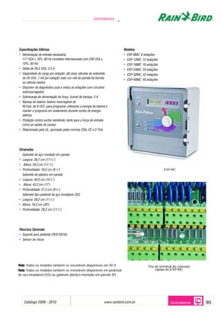 Catálogo 2009 - 2010 www.rainbird.com..br 90
Controladores
Controladores
EEssppeecciiffiiccaaççõõeess EEllééttrriiccaass
• Alimentação de entrada necessária:
117 VCA ± 10%, 60 Hz (modelos internacionais com 230 VCA ±
10%, 50 Hz)
• Saída de 26,5 VCA, 2,5 A
• Capacidade de carga por estação: até duas válvulas de solenóide
de 24 VCA, 7 VA por estação mais um relé de partida de bomba
ou válvula mestra
• Disjuntor de diagnóstico pula e indica as estações com circuitos
sobrecarregados
• Sobrecarga de alimentação de força, fusível de backup: 3 A
• Backup de bateria: bateria recarregável de
Ni-Cad, de 9 VCC, para programar utilizando a energia da bateria e
manter o programa em andamento durante cortes de energia
elétrica
• Proteção contra surtos resistente, tanto para a força de entrada
como as saídas de campo
• Relacionado pela UL; aprovado pelas normas CSA, CE e C-Tick
DDiimmeennssõõeess
Gabinete de aço montado em parede
• Largura: 28,7 cm (115
/16")
• Altura: 29,2 cm (111
/2")
• Profundidade: 16,5 cm (61
/2")
Gabinete de plástico em parede
• Largura: 40,0 cm (153
/4")
• Altura: 43,2 cm (17")
• Profundidade: 21,3 cm (83
/8")
Gabinete tipo pedestal de aço inoxidável (SS)
• Largura: 29,2 cm (111
/2")
• Altura: 76,2 cm (30")
• Profundidade: 29,2 cm (111
/2")
RReeccuurrssooss OOppcciioonnaaiiss
• Suporte para pedestal (PED-DD16)
• Sensor de chuva
MMooddeellooss
• ESP-8MC: 8 estações
• ESP-12MC: 12 estações
• ESP-16MC: 16 estações
• ESP-24MC: 24 estações
• ESP-32MC: 32 estações
• ESP-40MC: 40 estações
NNoottaa:: Todos os modelos também se encontram disponíveis em 50 H
NNoottaa:: Todos os modelos também se encontram disponíveis em pedestal
de aço inoxidável (SS) ou gabinete plástico montado em parede (P)
Tira de terminal de conexão
rápida do ESP-MC
ESP-MC
 